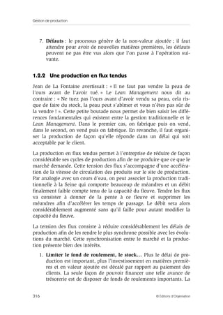Gestion de production
316 © Éditions d’Organisation
7. Défauts : le processus génère de la non-valeur ajoutée ; il faut
attendre pour avoir de nouvelles matières premières, les défauts
peuvent ne pas être vus alors que l’on passe à l’opération sui-
vante.
1.2.2 Une production en ﬂux tendus
Jean de La Fontaine avertissait : « Il ne faut pas vendre la peau de
l’ours avant de l’avoir tué. » Le Lean Management nous dit au
contraire : « Ne tuez pas l’ours avant d’avoir vendu sa peau, cela ris-
que de faire du stock, la peau peut s’abîmer et vous n’êtes pas sûr de
la vendre ! ». Cette petite boutade nous permet de bien saisir les diffé-
rences fondamentales qui existent entre la gestion traditionnelle et le
Lean Management. Dans le premier cas, on fabrique puis on vend,
dans le second, on vend puis on fabrique. En revanche, il faut organi-
ser la production de façon qu’elle réponde dans un délai qui soit
acceptable par le client.
La production en ﬂux tendus permet à l’entreprise de réduire de façon
considérable ses cycles de production aﬁn de ne produire que ce que le
marché demande. Cette tension des ﬂux s’accompagne d’une accéléra-
tion de la vitesse de circulation des produits sur le site de production.
Par analogie avec un cours d’eau, on peut associer la production tradi-
tionnelle à la Seine qui comporte beaucoup de méandres et un débit
ﬁnalement faible compte tenu de la capacité du ﬂeuve. Tendre les ﬂux
va consister à donner de la pente à ce ﬂeuve et supprimer les
méandres aﬁn d’accélérer les temps de passage. Le débit sera alors
considérablement augmenté sans qu’il faille pour autant modiﬁer la
capacité du ﬂeuve.
La tension des ﬂux consiste à réduire considérablement les délais de
production aﬁn de les rendre le plus synchrone possible avec les évolu-
tions du marché. Cette synchronisation entre le marché et la produc-
tion présente bien des intérêts.
1. Limiter le fond de roulement, le stock… Plus le délai de pro-
duction est important, plus l’investissement en matières premiè-
res et en valeur ajoutée est décalé par rapport au paiement des
clients. La seule façon de pouvoir ﬁnancer une telle avance de
trésorerie est de disposer de fonds de roulements importants. La
 