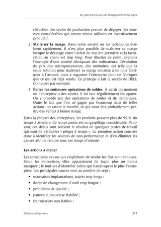 Du juste-à-temps au Lean Management et à Six sigma
317© Éditions d’Organisation
réduction des cycles de production permet de dégager des som-
mes considérables qui seront mieux utilisées en investissement
productif.
2. Maîtriser la marge. Dans notre société où les techniques évo-
luent rapidement, il n’est plus possible de maîtriser sa marge
lorsque le décalage entre l’achat de matière première et la factu-
ration au client est trop long. Pour illustrer ce point, prenons
l’exemple d’une société fabriquant des ordinateurs. L’évolution
du prix des microprocesseurs, des mémoires, est telle que la
seule solution pour maîtriser sa marge consiste à ne plus fabri-
quer à l’avance, mais à organiser l’entreprise pour ne fabriquer
que ce qui est déjà vendu. Ce principe a fait le succès de DELL
Computer par exemple.
3. Éviter les coûteuses opérations de soldes. À partir du moment
où l’entreprise a des stocks, il lui faut régulièrement les apurer.
On y procède par des opérations de soldes et de démarques.
Outre le fait que l’on ne gagne pas beaucoup dans de telles
actions, on sature le marché, ce qui nous fera probablement per-
dre des ventes à bonne marge.
Dans la plupart des entreprises, les produits passent plus de 95 % du
temps à attendre. Ce temps perdu est un gaspillage considérable. Pour-
tant, ces délais sont souvent le résultat de quelques postes de travail
qui sont de véritables « pièges à temps ». La première action consiste
donc à identiﬁer les sources de non-performance et d’en éliminer les
causes aﬁn de réduire tous ces temps d’attente.
Les actions à mener
Les principales causes qui empêchent de tendre les ﬂux sont connues.
Selon les entreprises, elles apparaissent de façon plus ou moins
marquée ; le tout est d’identiﬁer celles qui handicapent le plus l’entre-
prise. Les principales causes sont au nombre de sept :
• mauvaises implantations, trajets trop longs ;
• durée de changement d’outil trop longue ;
• problèmes de qualité ;
• pannes et mauvaise ﬁabilité ;
• fournisseurs non ﬁables ;
 
