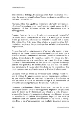 Gestion de production
320 © Éditions d’Organisation
consommatrice de temps. Un développement Lean consistera à écono-
miser du temps en faisant le plus d’étapes possibles en parallèle ou au
moins en chevauchement.
Pour cela, il faut être capable de commencer à travailler avec des don-
nées imprécises qui gagneront en précision au fur et à mesure du déve-
loppement. Il faut également réduire les allers-retours dans le
développement.
Ces deux éléments (réduction des allers-retours et travail en parallèle)
paraissent parfois incompatibles. En effet, si je développe sur des élé-
ments qui évoluent, cela risque de remettre en cause tout le travail
déjà réalisé. Pour éviter cela, il faut réaliser le même travail de diffé-
renciation « au plus tard » que celui que l’on a réalisé dans les ateliers
de production.
Prenons l’exemple du développement d’une nouvelle montre. Le mar-
keting n’a pas besoin de déﬁnir complètement le produit avant que le
bureau d’études ne commence à travailler. Le type de décoration sur le
cadran, éventuellement le bracelet, pourront être déﬁnis plus tard.
Dans certains cas, on peut même laisser un peu de liberté sur certains
points de la forme extérieure. Le tout est de bien organiser le dévelop-
pement pour permettre des modiﬁcations « au plus tard » en déﬁnis-
sant parfaitement à chaque étape les choix qui ne pourront pas être
remis en cause sans pénaliser fortement le délai de développement.
Le second point qui permet de développer dans un temps record con-
siste à réaliser des développements sur des connaissances solides et
sur des progrès validés par des essais. Le prototype de validation ne
doit pas servir à valider un nouveau concept. Il est fondamental de
séparer les essais expérimentaux des essais de validation.
Les essais expérimentaux valident de nouveaux concepts. Ils ne sont
pas intégrés dans un cycle de développement de produit. On peut donc
subir des échecs de développement sans pénaliser la sortie d’un nou-
veau modèle. Lorsque le concept est validé, on peut l’intégrer comme
un module dans un cycle de développement de produit. Les essais de
validation n’ont alors comme autre fonction que de valider la concep-
tion. Dans le cas d’une conception bien conduite, à partir de concepts
 
