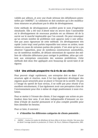 Du juste-à-temps au Lean Management et à Six sigma
321© Éditions d’Organisation
validés par ailleurs, et avec une étude sérieuse des défaillances poten-
tielles par l’AMDEC2, la validation ne doit conduire qu’à des modiﬁca-
tions mineures ne pénalisant pas le délai de développement.
Cette méthode de développement accéléré porte le nom d’ingénierie
simultanée. Elle a été tout d’abord mise en œuvre dans l’automobile
où le développement de nouveaux produits est un élément clé de la
survie sur le marché impitoyable que l’on connaît. On peut remarquer
qu’un certain nombre de problèmes sont apparus suite à une utilisa-
tion pas assez rigoureuse de cette méthode. Un développement très
rapide (voire trop) rend parfois impossible tout retour en arrière, toute
remise en cause de certaines parties des projets. C’est ainsi qu’on a pu
observer l’apparition, pour de nombreux constructeurs automobiles,
sur de nombreux modèles, de défauts nécessitant de rapatrier des mil-
liers de véhicules défectueux pour corriger le problème, aléas qui coû-
tent aux entreprises concernées des sommes prohibitives. Cette
méthode doit donc être appliquée avec beaucoup de savoir-faire et de
rigueur.
1.2.4 Une attitude prospective vis-à-vis de ses clients
Pour pouvoir réagir rapidement, une entreprise doit se doter d’une
structure agile et réactive, mais il lui faut également développer des
organes quasi sensoriels pour se placer à l’écoute de la société. Un peu
à l’image du sportif de haut niveau, il ne sufﬁt pas pour réussir d’un
excellent entraînement, il faut également avoir une perception claire de
l’environnement pour être à même de réagir positivement à toute évo-
lution.
Pour se mettre à l’écoute des clients, il faut engager une action en pro-
fondeur dans leur sens. Il est donc indispensable d’instaurer un sys-
tème d’étude de marché permanent et le plus complet possible pour
bien identiﬁer les besoins.
Pour ce faire, il convient :
• d’identiﬁer les différentes catégories de clients potentiels ;
2. AMDEC – Analyse de modes de défaillance de leurs effets et de leurs criticités. Voir pour plus
de détail l’ouvrage Qualité en production, D. DURET, M. PILLET, Éditions d’Organisation, 2001.
 