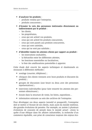 Gestion de production
322 © Éditions d’Organisation
• d’analyser les produits :
– produits vendus par l’entreprise,
– produits concurrents ;
• d’écouter la voix des personnes intéressées directement ou
indirectement par le produit :
– les clients,
– les propriétaires,
– ceux qui ont acheté vos produits,
– ceux qui ont acheté les produits concurrents,
– ceux qui sont passés aux produits concurrents,
– ceux qui sont satisfaits,
– ceux qui ne sont pas satisfaits ;
• d’identiﬁer toutes les attentes clients par rapport au produit :
– les innovations souhaitées,
– la hiérarchie entre les différentes attentes,
– les fonctions essentielles ou facultatives,
– la liste des améliorations potentielles à apporter.
Cette étude doit couvrir les aspects techniques et émotionnels en
recourant à différentes méthodes :
• sondage (courrier, téléphone) ;
• cliniques (les clients viennent avec leurs produits et discutent du
produit) ;
• groupes de discussion (une heure ou deux avec des personnes
représentatives) ;
• interviews individuelles (pour faire ressortir les attentes des per-
sonnes silencieuses) ;
• écoute dans la structure de vente, les foires, expositions…
• information existante au sein des archives de l’entreprise.
Pour développer ces deux aspects (sensitif et prospectif), l’entreprise
doit se mettre à l’écoute de ses clients, mais aussi du monde extérieur,
des grandes évolutions de pensées. Par exemple, on assiste à plusieurs
évolutions de courants de pensée dans le monde actuel : citons la
quête d’une éthique dans les affaires industrielles, la recherche d’un
commerce équitable, une prise de conscience majeure des enjeux éco-
 