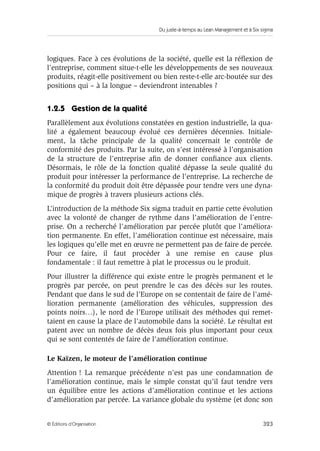 Du juste-à-temps au Lean Management et à Six sigma
323© Éditions d’Organisation
logiques. Face à ces évolutions de la société, quelle est la réﬂexion de
l’entreprise, comment situe-t-elle les développements de ses nouveaux
produits, réagit-elle positivement ou bien reste-t-elle arc-boutée sur des
positions qui – à la longue – deviendront intenables ?
1.2.5 Gestion de la qualité
Parallèlement aux évolutions constatées en gestion industrielle, la qua-
lité a également beaucoup évolué ces dernières décennies. Initiale-
ment, la tâche principale de la qualité concernait le contrôle de
conformité des produits. Par la suite, on s’est intéressé à l’organisation
de la structure de l’entreprise aﬁn de donner conﬁance aux clients.
Désormais, le rôle de la fonction qualité dépasse la seule qualité du
produit pour intéresser la performance de l’entreprise. La recherche de
la conformité du produit doit être dépassée pour tendre vers une dyna-
mique de progrès à travers plusieurs actions clés.
L’introduction de la méthode Six sigma traduit en partie cette évolution
avec la volonté de changer de rythme dans l’amélioration de l’entre-
prise. On a recherché l’amélioration par percée plutôt que l’améliora-
tion permanente. En effet, l’amélioration continue est nécessaire, mais
les logiques qu’elle met en œuvre ne permettent pas de faire de percée.
Pour ce faire, il faut procéder à une remise en cause plus
fondamentale : il faut remettre à plat le processus ou le produit.
Pour illustrer la différence qui existe entre le progrès permanent et le
progrès par percée, on peut prendre le cas des décès sur les routes.
Pendant que dans le sud de l’Europe on se contentait de faire de l’amé-
lioration permanente (amélioration des véhicules, suppression des
points noirs…), le nord de l’Europe utilisait des méthodes qui remet-
taient en cause la place de l’automobile dans la société. Le résultat est
patent avec un nombre de décès deux fois plus important pour ceux
qui se sont contentés de faire de l’amélioration continue.
Le Kaïzen, le moteur de l’amélioration continue
Attention ! La remarque précédente n’est pas une condamnation de
l’amélioration continue, mais le simple constat qu’il faut tendre vers
un équilibre entre les actions d’amélioration continue et les actions
d’amélioration par percée. La variance globale du système (et donc son
 