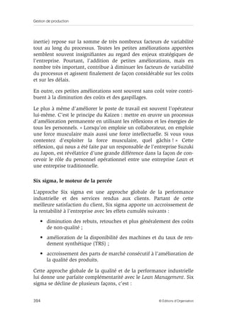 Gestion de production
324 © Éditions d’Organisation
inertie) repose sur la somme de très nombreux facteurs de variabilité
tout au long du processus. Toutes les petites améliorations apportées
semblent souvent insigniﬁantes au regard des enjeux stratégiques de
l’entreprise. Pourtant, l’addition de petites améliorations, mais en
nombre très important, contribue à diminuer les facteurs de variabilité
du processus et agissent ﬁnalement de façon considérable sur les coûts
et sur les délais.
En outre, ces petites améliorations sont souvent sans coût voire contri-
buent à la diminution des coûts et des gaspillages.
Le plus à même d’améliorer le poste de travail est souvent l’opérateur
lui-même. C’est le principe du Kaïzen : mettre en œuvre un processus
d’amélioration permanente en utilisant les réﬂexions et les énergies de
tous les personnels. « Lorsqu’on emploie un collaborateur, on emploie
une force musculaire mais aussi une force intellectuelle. Si vous vous
contentez d’exploiter la force musculaire, quel gâchis ! » Cette
réﬂexion, qui nous a été faite par un responsable de l’entreprise Suzuki
au Japon, est révélatrice d’une grande différence dans la façon de con-
cevoir le rôle du personnel opérationnel entre une entreprise Lean et
une entreprise traditionnelle.
Six sigma, le moteur de la percée
L’approche Six sigma est une approche globale de la performance
industrielle et des services rendus aux clients. Partant de cette
meilleure satisfaction du client, Six sigma apporte un accroissement de
la rentabilité à l’entreprise avec les effets cumulés suivants :
• diminution des rebuts, retouches et plus généralement des coûts
de non-qualité ;
• amélioration de la disponibilité des machines et du taux de ren-
dement synthétique (TRS) ;
• accroissement des parts de marché consécutif à l’amélioration de
la qualité des produits.
Cette approche globale de la qualité et de la performance industrielle
lui donne une parfaite complémentarité avec le Lean Management. Six
sigma se décline de plusieurs façons, c’est :
 