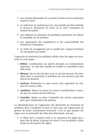 Du juste-à-temps au Lean Management et à Six sigma
325© Éditions d’Organisation
• une certaine philosophie de la qualité tournée vers la satisfaction
totale du client ;
• un indicateur de performance (le z du procédé qui doit atteindre
le niveau 6) permettant de savoir où se situe l’entreprise en
matière de qualité ;
• une méthode de résolution de problèmes permettant de réduire
la variabilité sur les produits ;
• une organisation des compétences et des responsabilités des
hommes de l’entreprise ;
• un mode de management par la qualité qui s’appuie fortement
sur une gestion par projet.
L’approche de résolution de problème utilisée dans Six sigma est struc-
turée en cinq étapes :
1. Déﬁnir. L’amélioration par percée demande un investissement
important ; on doit être capable de justiﬁer la rentabilité d’une
telle étude.
2. Mesurer. On ne sait rien faire si on ne sait pas mesurer. On cher-
chera donc à caractériser le problème par une mesure et par des
relevés de données.
3. Analyser. Rechercher la cause racine, faire apparaître les rela-
tions de causes à effet.
4. Améliorer. Mettre en œuvre les actions d’amélioration et prou-
ver que ces actions ont été efﬁcaces.
5. Contrôler. Mettre en place l’ensemble des actions nécessaires
pour que l’amélioration soit pérenne.
La démultiplication de l’application des démarches de résolution de
problème dans l’entreprise ne peut se faire sans une organisation de
gestion de projet extrêmement structurée. C’est ce que propose Six
sigma avec en particulier des rôles bien déterminés, tels que :
• Le Black Belt (« ceinture noire ») ou animateur Six sigma qui a
pour rôle de piloter le groupe de travail. Il est en général à plein
temps sur des projets Six sigma.
 