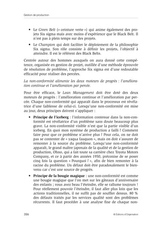 Gestion de production
326 © Éditions d’Organisation
• Le Green Belt (« ceinture verte ») qui anime également des pro-
jets Six sigma mais avec moins d’expérience que le Black Belt. Il
n’est pas à plein temps sur des projets.
• Le Champion qui doit faciliter le déploiement de la philosophie
Six sigma. Son rôle consiste à déﬁnir les projets, l’objectif à
atteindre. Il est le référent des Black Belts.
Centrée autour des hommes auxquels on aura donné cette compé-
tence, organisée en gestion de projet, outillée d’une méthode éprouvée
de résolution de problème, l’approche Six sigma est d’une redoutable
efﬁcacité pour réaliser des percées.
La non-conformité alimente les deux moteurs de progrès : l’améliora-
tion continue et l’amélioration par percée.
Pour être efﬁcace, le Lean Management doit être doté des deux
moteurs de progrès : l’amélioration continue et l’amélioration par per-
cée. Chaque non-conformité qui apparaît dans le processus est révéla-
trice d’une faiblesse de celui-ci. Lorsqu’une non-conformité est mise
au jour, deux principes doivent s’appliquer :
• Principe de l’iceberg : l’information contenue dans la non-con-
formité est révélatrice d’un problème sans doute beaucoup plus
grave. La non-conformité visible n’est que la partie visible d’un
iceberg. En quoi mon système de production a failli ? Comment
faire pour que ce problème n’arrive plus ? Pour cela, on ne doit
pas se contenter de « yaqua fauquon », mais on doit s’assurer de
remonter à la source du problème. Lorsqu’une non-conformité
apparaît, le grand maître japonais de la qualité et de la gestion de
production, Ohno, qui a fait toute sa carrière chez Toyota Motors
Company, et ce à partir des années 1950, préconise de se poser
cinq fois la question « Pourquoi ? », aﬁn de bien remonter à la
racine du problème. Un défaut doit être paradoxalement le bien-
venu car c’est une source de progrès.
• Principe de la bougie magique : une non-conformité est comme
une bougie magique que l’on met sur les gâteaux d’anniversaire
des enfants ; vous avez beau l’éteindre, elle se rallume toujours !
Pour réellement pouvoir l’éteindre, il faut aller plus loin que les
actions traditionnelles, il ne sufﬁt pas de soufﬂer dessus. 80 %
des défauts traités par les services qualité sont des problèmes
récurrents. Il faut procéder à une analyse ﬁne de chaque non-
 