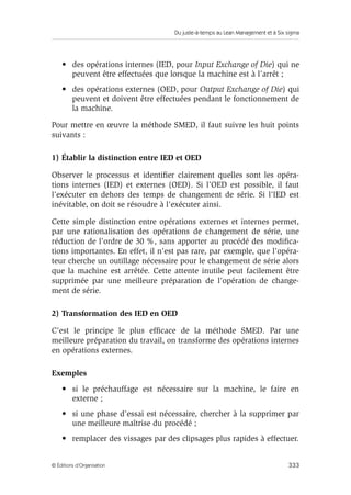 Du juste-à-temps au Lean Management et à Six sigma
333© Éditions d’Organisation
• des opérations internes (IED, pour Input Exchange of Die) qui ne
peuvent être effectuées que lorsque la machine est à l’arrêt ;
• des opérations externes (OED, pour Output Exchange of Die) qui
peuvent et doivent être effectuées pendant le fonctionnement de
la machine.
Pour mettre en œuvre la méthode SMED, il faut suivre les huit points
suivants :
1) Établir la distinction entre IED et OED
Observer le processus et identiﬁer clairement quelles sont les opéra-
tions internes (IED) et externes (OED). Si l’OED est possible, il faut
l’exécuter en dehors des temps de changement de série. Si l’IED est
inévitable, on doit se résoudre à l’exécuter ainsi.
Cette simple distinction entre opérations externes et internes permet,
par une rationalisation des opérations de changement de série, une
réduction de l’ordre de 30 %, sans apporter au procédé des modiﬁca-
tions importantes. En effet, il n’est pas rare, par exemple, que l’opéra-
teur cherche un outillage nécessaire pour le changement de série alors
que la machine est arrêtée. Cette attente inutile peut facilement être
supprimée par une meilleure préparation de l’opération de change-
ment de série.
2) Transformation des IED en OED
C’est le principe le plus efﬁcace de la méthode SMED. Par une
meilleure préparation du travail, on transforme des opérations internes
en opérations externes.
Exemples
• si le préchauffage est nécessaire sur la machine, le faire en
externe ;
• si une phase d’essai est nécessaire, chercher à la supprimer par
une meilleure maîtrise du procédé ;
• remplacer des vissages par des clipsages plus rapides à effectuer.
 