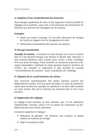 Gestion de production
334 © Éditions d’Organisation
3) Adoption d’une standardisation des fonctions
Pour changer rapidement de série, il faut supprimer le plus possible de
réglages sur la machine ; pour cela, il est nécessaire de standardiser les
fonctions qui doivent être échangées sur la machine.
Exemples
• Outils sur centre d’usinage. Il n’est plus nécessaire de changer
les outils du magasin lors du changement de série.
• Dimensions standardisées des matrices sur presses.
4) Serrages fonctionnels
Exemple du boulon : le boulon est serré lorsque l’on visse le dernier
ﬁlet et il est desserré lorsque l’on dévisse le dernier ﬁlet. Pourtant, il
faut souvent plusieurs tours d’écrou pour arriver à ﬁxer l’outillage,
d’où une perte de temps. Il faut chercher au moyen de toutes les tech-
niques disponibles à optimiser le temps pendant lequel la machine est
arrêtée ; par exemple, se rapprocher le plus possible du concept
« enclenchement de cassettes » pour l’installation de l’outillage.
5) Adoption de la synchronisation des tâches
Une mauvaise synchronisation des tâches entraîne souvent des
déplacements inutiles, d’où une perte de temps. Ce souci de synchroni-
sation peut amener par exemple un opérateur à se faire aider pendant
un court instant aﬁn qu’il n’exécute pas plusieurs fois le tour d’une
machine.
6) Suppression des réglages
Le réglage d’une machine ne doit subsister que s’il est réellement
indispensable. Souvent, celui-ci est un moyen de contourner un pro-
blème qui peut être résolu autrement.
Comment supprimer le réglage ?
• Utilisation de gabarits : les éléments sont toujours au même
endroit au moment du serrage.
• Figer les positions utiles.
 