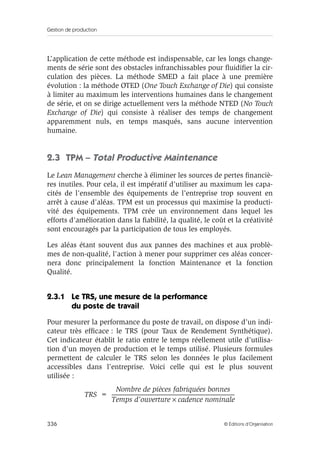 Gestion de production
336 © Éditions d’Organisation
L’application de cette méthode est indispensable, car les longs change-
ments de série sont des obstacles infranchissables pour ﬂuidiﬁer la cir-
culation des pièces. La méthode SMED a fait place à une première
évolution : la méthode OTED (One Touch Exchange of Die) qui consiste
à limiter au maximum les interventions humaines dans le changement
de série, et on se dirige actuellement vers la méthode NTED (No Touch
Exchange of Die) qui consiste à réaliser des temps de changement
apparemment nuls, en temps masqués, sans aucune intervention
humaine.
2.3 TPM – Total Productive Maintenance
Le Lean Management cherche à éliminer les sources de pertes ﬁnanciè-
res inutiles. Pour cela, il est impératif d’utiliser au maximum les capa-
cités de l’ensemble des équipements de l’entreprise trop souvent en
arrêt à cause d’aléas. TPM est un processus qui maximise la producti-
vité des équipements. TPM crée un environnement dans lequel les
efforts d’amélioration dans la ﬁabilité, la qualité, le coût et la créativité
sont encouragés par la participation de tous les employés.
Les aléas étant souvent dus aux pannes des machines et aux problè-
mes de non-qualité, l’action à mener pour supprimer ces aléas concer-
nera donc principalement la fonction Maintenance et la fonction
Qualité.
2.3.1 Le TRS, une mesure de la performance
du poste de travail
Pour mesurer la performance du poste de travail, on dispose d’un indi-
cateur très efﬁcace : le TRS (pour Taux de Rendement Synthétique).
Cet indicateur établit le ratio entre le temps réellement utile d’utilisa-
tion d’un moyen de production et le temps utilisé. Plusieurs formules
permettent de calculer le TRS selon les données le plus facilement
accessibles dans l’entreprise. Voici celle qui est le plus souvent
utilisée :
TRS
Nombre de pièces fabriquées bonnes
Temps d’ouverture cadence nominale×
-------------------------------------------------------------------------------------------------------------------------=
 