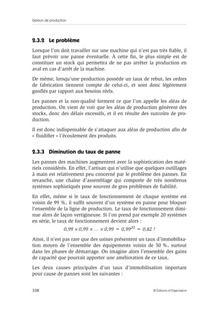 Gestion de production
338 © Éditions d’Organisation
2.3.2 Le problème
Lorsque l’on doit travailler sur une machine qui n’est pas très ﬁable, il
faut prévoir une panne éventuelle. À cette ﬁn, le plus simple est de
constituer un stock qui permettra de ne pas arrêter la production en
aval en cas d’arrêt de la machine.
De même, lorsqu’une production possède un taux de rebut, les ordres
de fabrication tiennent compte de celui-ci, et sont donc légèrement
gonﬂés par rapport aux besoins réels.
Les pannes et la non-qualité forment ce que l’on appelle les aléas de
production. On vient de voir que les aléas de production génèrent des
stocks, donc des délais excessifs, et il en résulte des surcoûts de pro-
duction.
Il est donc indispensable de s’attaquer aux aléas de production aﬁn de
« ﬂuidiﬁer » l’écoulement des produits.
2.3.3 Diminution du taux de panne
Les pannes des machines augmentent avec la sophistication des maté-
riels considérés. En effet, l’artisan qui n’utilise que quelques outillages
à main est relativement peu concerné par le problème des pannes. En
revanche, une chaîne d’assemblage qui comporte de très nombreux
systèmes sophistiqués pose souvent de gros problèmes de ﬁabilité.
En effet, même si le taux de fonctionnement de chaque système est
voisin de 99 %, il sufﬁt souvent d’un système en panne pour bloquer
l’ensemble de la ligne de production. Le taux de fonctionnement dimi-
nue alors de façon vertigineuse. Si l’on prend par exemple 20 systèmes
en série, le taux de fonctionnement devient alors :
0,99 × 0,99 × … × 0,99 = 0,9920 = 0,82 !
Ainsi, il n’est pas rare que des usines présentent un taux d’immobilisa-
tion moyen de l’ensemble des équipements voisin de 50 %, surtout
dans les phases de démarrage. On imagine alors l’ensemble des gains
de capacité que pourrait apporter une amélioration de ce taux.
Les deux causes principales d’un taux d’immobilisation important
pour cause de pannes sont les suivantes :
 