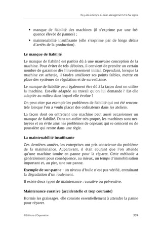 Du juste-à-temps au Lean Management et à Six sigma
339© Éditions d’Organisation
• manque de ﬁabilité des machines (il s’exprime par une fré-
quence élevée de pannes) ;
• maintenabilité insufﬁsante (elle s’exprime par de longs délais
d’arrêts de la production).
Le manque de ﬁabilité
Le manque de ﬁabilité est parfois dû à une mauvaise conception de la
machine. Pour éviter de tels déboires, il convient de prendre un certain
nombre de garanties dès l’investissement initial. Cependant, lorsque la
machine est achetée, il faudra améliorer ses points faibles, mettre en
place des systèmes de régulation et de surveillance.
Le manque de ﬁabilité peut également être dû à la façon dont on utilise
la machine. Est-elle adaptée au travail qu’on lui demande ? Est-elle
adaptée au milieu dans lequel elle évolue ?
On peut citer par exemple les problèmes de ﬁabilité qui ont été rencon-
trés lorsque l’on a voulu placer des ordinateurs dans les ateliers.
La façon dont on entretient une machine peut aussi occasionner un
manque de ﬁabilité. Dans un atelier très propre, les machines sont net-
toyées et on évite ainsi les problèmes de copeaux qui se coincent ou de
poussière qui rentre dans une règle.
La maintenabilité insufﬁsante
Ces dernières années, les entreprises ont pris conscience du problème
de la maintenance. Auparavant, il était courant que l’on attende
qu’une machine tombe en panne pour la réparer. Cette méthode a
généralement pour conséquence, au mieux, un temps d’immobilisation
important et, au pire, une sur-panne.
Exemple de sur-panne : un niveau d’huile n’est pas vériﬁé, entraînant
la dégradation d’un roulement.
Il existe deux types de maintenance : curative ou préventive.
Maintenance curative (accidentelle et trop courante)
Hormis les graissages, elle consiste essentiellement à attendre la panne
pour réparer.
 