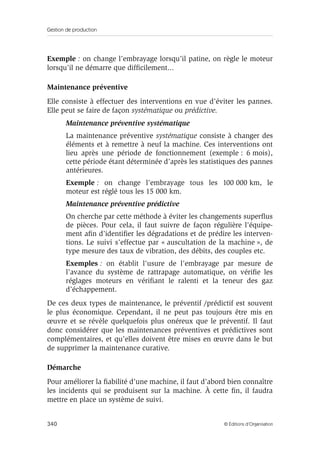 Gestion de production
340 © Éditions d’Organisation
Exemple : on change l’embrayage lorsqu’il patine, on règle le moteur
lorsqu’il ne démarre que difﬁcilement...
Maintenance préventive
Elle consiste à effectuer des interventions en vue d’éviter les pannes.
Elle peut se faire de façon systématique ou prédictive.
Maintenance préventive systématique
La maintenance préventive systématique consiste à changer des
éléments et à remettre à neuf la machine. Ces interventions ont
lieu après une période de fonctionnement (exemple : 6 mois),
cette période étant déterminée d’après les statistiques des pannes
antérieures.
Exemple : on change l’embrayage tous les 100 000 km, le
moteur est réglé tous les 15 000 km.
Maintenance préventive prédictive
On cherche par cette méthode à éviter les changements superﬂus
de pièces. Pour cela, il faut suivre de façon régulière l’équipe-
ment aﬁn d’identiﬁer les dégradations et de prédire les interven-
tions. Le suivi s’effectue par « auscultation de la machine », de
type mesure des taux de vibration, des débits, des couples etc.
Exemples : on établit l’usure de l’embrayage par mesure de
l’avance du système de rattrapage automatique, on vériﬁe les
réglages moteurs en vériﬁant le ralenti et la teneur des gaz
d’échappement.
De ces deux types de maintenance, le préventif /prédictif est souvent
le plus économique. Cependant, il ne peut pas toujours être mis en
œuvre et se révèle quelquefois plus onéreux que le préventif. Il faut
donc considérer que les maintenances préventives et prédictives sont
complémentaires, et qu’elles doivent être mises en œuvre dans le but
de supprimer la maintenance curative.
Démarche
Pour améliorer la ﬁabilité d’une machine, il faut d’abord bien connaître
les incidents qui se produisent sur la machine. À cette ﬁn, il faudra
mettre en place un système de suivi.
 