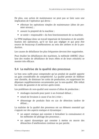 Du juste-à-temps au Lean Management et à Six sigma
341© Éditions d’Organisation
De plus, une action de maintenance ne peut pas se faire sans une
implication de l’opérateur qui devra :
• effectuer les opérations simples de maintenance (dites de pre-
mier niveau) ;
• assurer la propreté de la machine ;
• se sentir « responsable » du bon fonctionnement de sa machine.
La TPM implique donc un travail important de formation et de sensibi-
lisation des opérateurs, qu’il ne faut pas négliger et qui peut être
source de beaucoup d’améliorations au sein des ateliers et de la pro-
duction.
Les causes de défaillance les plus fréquentes devront être supprimées.
Pour étudier les défaillances des machines, la méthode AMDEC (Ana-
lyse des modes de défaillance de leurs effets et de leurs criticités) se
montre très efﬁcace.
2.4 La maîtrise de la qualité des processus
Le bon sens sufﬁt pour comprendre qu’un produit de qualité apporte
un gain considérable de compétitivité. La qualité permet de ﬁdéliser
une clientèle, de diminuer les coûts de production, en supprimant les
dépenses supplémentaires occasionnées par la non-qualité. Elle réduit
les coûts de garantie et de service après-vente.
Les problèmes de non-qualité sont sources d’aléas de production :
• stockages excessifs pour parer à un éventuel défaut ;
• retard de livraison à cause d’un lot à trier ;
• démontage de produits ﬁnis en cas de détection tardive de
défaut...
La maîtrise de la qualité des processus est un élément essentiel qui
s’appuie sur des aspects statique et dynamique :
• un aspect statique qui consiste à formaliser la connaissance et
les méthodes de pilotage des processus ;
• un aspect dynamique qui consiste à mettre en œuvre des
démarches d’amélioration continue ou par percée.
 