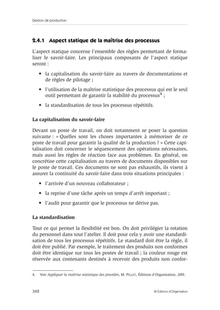 Gestion de production
342 © Éditions d’Organisation
2.4.1 Aspect statique de la maîtrise des processus
L’aspect statique concerne l’ensemble des règles permettant de forma-
liser le savoir-faire. Les principaux composants de l’aspect statique
seront :
• la capitalisation du savoir-faire au travers de documentations et
de règles de pilotage ;
• l’utilisation de la maîtrise statistique des processus qui est le seul
outil permettant de garantir la stabilité du processus4 ;
• la standardisation de tous les processus répétitifs.
La capitalisation du savoir-faire
Devant un poste de travail, on doit notamment se poser la question
suivante : « Quelles sont les choses importantes à mémoriser de ce
poste de travail pour garantir la qualité de la production ? » Cette capi-
talisation doit concerner le séquencement des opérations nécessaires,
mais aussi les règles de réaction face aux problèmes. En général, on
concrétise cette capitalisation au travers de documents disponibles sur
le poste de travail. Ces documents ne sont pas exhaustifs, ils visent à
assurer la continuité du savoir-faire dans trois situations principales :
• l’arrivée d’un nouveau collaborateur ;
• la reprise d’une tâche après un temps d’arrêt important ;
• l’audit pour garantir que le processus ne dérive pas.
La standardisation
Tout ce qui permet la ﬂexibilité est bon. On doit privilégier la rotation
du personnel dans tout l’atelier. Il doit pour cela y avoir une standardi-
sation de tous les processus répétitifs. Le standard doit être la règle, il
doit être publié. Par exemple, le traitement des produits non conformes
doit être identique sur tous les postes de travail ; la couleur rouge est
réservée aux contenants destinés à recevoir des produits non confor-
4. Voir Appliquer la maîtrise statistique des procédés, M. PILLET, Éditions d’Organisation, 2001.
 
