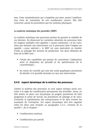 Du juste-à-temps au Lean Management et à Six sigma
343© Éditions d’Organisation
mes. Cette standardisation qui n’empêche pas pour autant l’améliora-
tion évite de commettre de très nombreuses erreurs. Elle doit
concerner autant les procédures que les systèmes physiques.
La maîtrise statistique des procédés (MSP)
La maîtrise statistique des processus permet de garantir la stabilité de
ces derniers. En dissociant les variations aléatoires du processus dont
les origines multiples sont appelées « causes communes » et les varia-
tions qui méritent une intervention sur le processus dont l’origine est
appelée « cause spéciale », la MSP est sans équivalent en matière
d’aide au pilotage des moyens de production. Les deux éléments de
base de la MSP sont :
• l’étude des capabilités qui permet de caractériser l’adéquation
entre la dispersion du procédé et les spéciﬁcations de la
caractéristique ;
• les cartes de contrôle qui sont des outils graphiques permettant
de décider si le procédé nécessite ou non une intervention.
2.4.2 Aspect dynamique de la maîtrise des processus
Limiter la maîtrise des processus au seul aspect statique serait con-
traire à la règle de l’amélioration permanente des procédés. Aussi, on
doit mettre en place une dynamique de progrès permettant de faire
progresser le poste de travail, les procédures de pilotage et de suivi,
d’enrichir la capitalisation des connaissances et de faire évoluer les
standards de l’entreprise. Cet aspect dynamique doit être organisé
selon les deux axes évoqués au paragraphe 1.2.5, « Gestion de la
qualité », de ce chapitre :
• l’amélioration continue,
• l’amélioration par percée.
 