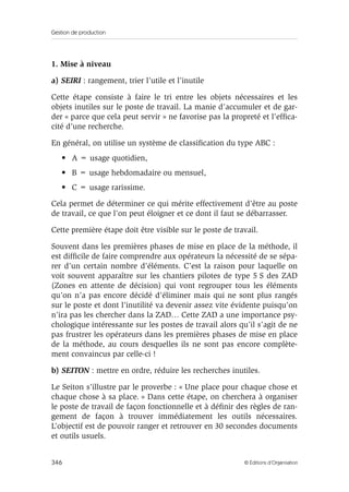 Gestion de production
346 © Éditions d’Organisation
1. Mise à niveau
a) SEIRI : rangement, trier l’utile et l’inutile
Cette étape consiste à faire le tri entre les objets nécessaires et les
objets inutiles sur le poste de travail. La manie d’accumuler et de gar-
der « parce que cela peut servir » ne favorise pas la propreté et l’efﬁca-
cité d’une recherche.
En général, on utilise un système de classiﬁcation du type ABC :
• A = usage quotidien,
• B = usage hebdomadaire ou mensuel,
• C = usage rarissime.
Cela permet de déterminer ce qui mérite effectivement d’être au poste
de travail, ce que l’on peut éloigner et ce dont il faut se débarrasser.
Cette première étape doit être visible sur le poste de travail.
Souvent dans les premières phases de mise en place de la méthode, il
est difﬁcile de faire comprendre aux opérateurs la nécessité de se sépa-
rer d’un certain nombre d’éléments. C’est la raison pour laquelle on
voit souvent apparaître sur les chantiers pilotes de type 5 S des ZAD
(Zones en attente de décision) qui vont regrouper tous les éléments
qu’on n’a pas encore décidé d’éliminer mais qui ne sont plus rangés
sur le poste et dont l’inutilité va devenir assez vite évidente puisqu’on
n’ira pas les chercher dans la ZAD… Cette ZAD a une importance psy-
chologique intéressante sur les postes de travail alors qu’il s’agit de ne
pas frustrer les opérateurs dans les premières phases de mise en place
de la méthode, au cours desquelles ils ne sont pas encore complète-
ment convaincus par celle-ci !
b) SEITON : mettre en ordre, réduire les recherches inutiles.
Le Seiton s’illustre par le proverbe : « Une place pour chaque chose et
chaque chose à sa place. » Dans cette étape, on cherchera à organiser
le poste de travail de façon fonctionnelle et à déﬁnir des règles de ran-
gement de façon à trouver immédiatement les outils nécessaires.
L’objectif est de pouvoir ranger et retrouver en 30 secondes documents
et outils usuels.
 