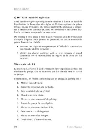 Gestion de production
348 © Éditions d’Organisation
e) SHITSUKE : suivi de l’application
Cette dernière étape va principalement consister à établir un suivi de
l’application de l’ensemble des règles et décisions qui ont été prises
lors des quatre premiers S. Elle servira également à alimenter le proces-
sus d’amélioration continue (Kaïzen) en modiﬁant et en faisant évo-
luer le processus lorsque cela est nécessaire.
On procède à cette étape à base d’auto-évaluation aﬁn de promouvoir
un esprit d’équipe. Pour garantir sa pérennité, un certain nombre de
points devront être réalisés :
• instaurer des règles de comportement à l’aide de la communica-
tion visuelle et de la formation ;
• vériﬁer que chacun participe, agit, se sent concerné et prend
conscience de sa responsabilité en regard de la tâche qui lui
incombe.
Mise en place du 5 S
La mise en place des 5 S doit se traduire par l’implication de tous les
membres du groupe. Elle ne peut donc pas être réalisée sans un travail
de groupe.
Généralement, on réalise sa mise en place en procédant comme ceci :
1. Motiver l’encadrement.
2. Former le personnel à la méthode.
3. Faire un état des lieux général.
4. Choisir une zone pilote.
5. Mettre en place un comité de pilotage.
6. Former le groupe de travail pilote.
7. Mettre en place un « tableau 5 S ».
8. Démarrer le travail de groupe.
9. Mettre en œuvre les 5 étapes.
10. Généraliser à d’autres chantiers.
 