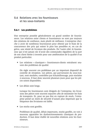 Du juste-à-temps au Lean Management et à Six sigma
349© Éditions d’Organisation
2.6 Relations avec les fournisseurs
et les sous-traitants
2.6.1 Les problèmes
Une entreprise possède généralement un grand nombre de fournis-
seurs. Les relations entre clients et fournisseurs ne sont pas toujours
des relations de conﬁance, mais plutôt de méﬁance. L’entreprise cher-
che à avoir de nombreux fournisseurs pour obtenir par le biais de la
concurrence des prix qui soient le plus bas possibles et, en cas de
grève, une sûreté de livraison des produits. De l’autre côté, le fournis-
seur qui n’est jamais sûr d’avoir des commandes régulières de la part
de son client hésite à investir pour une amélioration de la qualité d’un
produit particulier.
• Les relations « classiques » fournisseurs-clients entraînent sou-
vent des problèmes de qualité.
On règle souvent ces problèmes par un important dispositif de
contrôle de réception. Les pièces, qui parviennent du sous-trai-
tant, sont stockées, contrôlées par échantillonnage, puis stockées
à nouveau. Il faut donc souvent plusieurs jours pour que les piè-
ces soient disponibles.
• Les délais sont longs.
Lorsque les fournisseurs sont éloignés de l’entreprise, les livrai-
sons des pièces sont souvent espacées aﬁn de minimiser les frais
de transports. Et, pour ne pas être en rupture de stock, l’entre-
prise prend un stock de sécurité d’autant plus important que la
fréquence des livraisons est faible.
• Les stocks sont gonﬂés.
Problèmes de qualité, délais importants, stocks gonﬂés, on voit à
nouveau apparaître les dysfonctionnements classiques de pro-
duction. Il faut donc établir de nouvelles relations avec les four-
nisseurs.
 