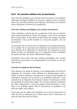 Gestion de production
350 © Éditions d’Organisation
2.6.2 Les nouvelles relations avec les fournisseurs
Pour éviter les problèmes qui viennent d’être énumérés, il est indispen-
sable que l’entreprise établisse de nouveaux rapports avec ses fournis-
seurs. Ces nouvelles relations vont impliquer directement les fonctions
Achat, Réception et Gestion de la production.
Créer des relations privilégiées avec certains fournisseurs
Toute entreprise souhaite que les composants livrés par ses fournis-
seurs soient conformes au cahier des charges, avant de les introduire
dans sa fabrication. Si elle désire se débarrasser des coûteux contrôles
de réception, il faut qu’elle travaille en « Assurance qualité » avec ses
fournisseurs.
Le processus mis en œuvre pour la réalisation d’un produit doit garan-
tir sa qualité. On n’y parvient qu’en élaborant une procédure de mise
sous contrôle de la fabrication. Le fournisseur du composant ne peut
mettre en place ces méthodes que s’il a la garantie d’avoir à fabriquer
des pièces pendant une durée sufﬁsamment longue.
L’entreprise devra donc créer des relations privilégiées avec certains
fournisseurs qui devront en échange garantir une qualité sur les pro-
duits fournis.
Accroître la fréquence des livraisons
Pour diminuer les stocks de sécurité, il est indispensable d’accroître la
fréquence des livraisons. Cette méthode est théoriquement facile à
mettre en œuvre lorsque les fournisseurs ne sont pas trop éloignés de
l’entreprise. Pourtant, elle se heurte à un problème important : l’aug-
mentation de la fréquence des livraisons amène le fournisseur à livrer
des quantités de produit plus faibles. Si ce dernier continue à fabriquer
par séries importantes, ce nouveau rapport client-fournisseur va con-
duire à un stockage reporté chez le fournisseur. Le problème n’est
donc pas réglé, mais déplacé.
Il faut donc que les efforts de l’entreprise en vue d’une réduction de la
taille des lots se traduisent par le même effort chez le fournisseur, et
ainsi de suite dans toute la chaîne...
 