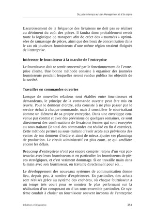 Du juste-à-temps au Lean Management et à Six sigma
351© Éditions d’Organisation
L’accroissement de la fréquence des livraisons ne doit pas se réaliser
au détriment du coût des pièces. Il faudra donc probablement revoir
toute la logistique de transport aﬁn de créer des « tournées » optimi-
sées de ramassage de pièces, ainsi que des lieux de concentration dans
le cas où plusieurs fournisseurs d’une même région seraient éloignés
de l’entreprise.
Intéresser le fournisseur à la marche de l’entreprise
Le fournisseur doit se sentir concerné par le fonctionnement de l’entre-
prise cliente. Une bonne méthode consiste à organiser des journées
fournisseurs pendant lesquelles seront rendus publics les objectifs de
la société.
Travailler en commandes ouvertes
Lorsque de nouvelles relations sont établies entre fournisseurs et
demandeurs, le principe de la commande ouverte peut être mis en
œuvre. Pour le donneur d’ordre, cela consiste à ne plus passer par le
service Achat à chaque commande, mais à considérer le sous-traitant
comme un élément de sa propre entreprise. Dans une enveloppe con-
venue par contrat et avec des prévisions de quelques semaines, ce sont
directement des conﬁrmations de livraisons fermes qui sont envoyées
au sous-traitant (le total des commandes est réalisé en ﬁn d’exercice).
Cette méthode permet au sous-traitant d’avoir accès aux prévisions des
ventes de son donneur d’ordre et ainsi de mieux ajuster ses plannings
de production. Le circuit administratif est plus court, ce qui améliore
encore les délais.
Beaucoup d’entreprises n’ont pas encore compris l’enjeu d’un vrai par-
tenariat avec leurs fournisseurs et en particulier les fournisseurs de piè-
ces stratégiques, et c’est vraiment dommage. Si on travaille main dans
la main avec son fournisseur, on travaille directement pour soi…
Le développement des nouveaux systèmes de communication donne
lieu, depuis peu, à nombre d’expériences. En particulier, des achats
sont réalisés grâce au système des enchères, où chaque fournisseur a
un temps très court pour se montrer le plus performant sur la
réalisation d’un composant ou d’un sous-ensemble particulier. Ce sys-
tème conduit à choisir un fournisseur souvent inconnu de l’entreprise
 