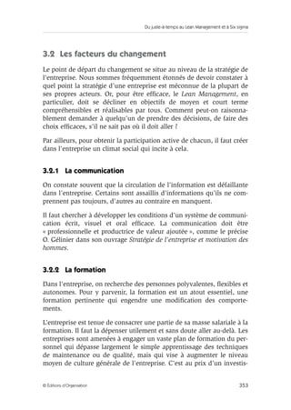 Du juste-à-temps au Lean Management et à Six sigma
353© Éditions d’Organisation
3.2 Les facteurs du changement
Le point de départ du changement se situe au niveau de la stratégie de
l’entreprise. Nous sommes fréquemment étonnés de devoir constater à
quel point la stratégie d’une entreprise est méconnue de la plupart de
ses propres acteurs. Or, pour être efﬁcace, le Lean Management, en
particulier, doit se décliner en objectifs de moyen et court terme
compréhensibles et réalisables par tous. Comment peut-on raisonna-
blement demander à quelqu’un de prendre des décisions, de faire des
choix efﬁcaces, s’il ne sait pas où il doit aller ?
Par ailleurs, pour obtenir la participation active de chacun, il faut créer
dans l’entreprise un climat social qui incite à cela.
3.2.1 La communication
On constate souvent que la circulation de l’information est défaillante
dans l’entreprise. Certains sont assaillis d’informations qu’ils ne com-
prennent pas toujours, d’autres au contraire en manquent.
Il faut chercher à développer les conditions d’un système de communi-
cation écrit, visuel et oral efﬁcace. La communication doit être
« professionnelle et productrice de valeur ajoutée », comme le précise
O. Gélinier dans son ouvrage Stratégie de l’entreprise et motivation des
hommes.
3.2.2 La formation
Dans l’entreprise, on recherche des personnes polyvalentes, ﬂexibles et
autonomes. Pour y parvenir, la formation est un atout essentiel, une
formation pertinente qui engendre une modiﬁcation des comporte-
ments.
L’entreprise est tenue de consacrer une partie de sa masse salariale à la
formation. Il faut la dépenser utilement et sans doute aller au-delà. Les
entreprises sont amenées à engager un vaste plan de formation du per-
sonnel qui dépasse largement le simple apprentissage des techniques
de maintenance ou de qualité, mais qui vise à augmenter le niveau
moyen de culture générale de l’entreprise. C’est au prix d’un investis-
 