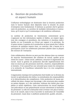Introduction
13© Éditions d’Organisation
6. Gestion de production
et aspect humain
L’inﬂuence technologique est dominante dans la fonction production
mais le facteur humain dont dépendra toute la réussite du projet
d’entreprise reste fondamental. Il intéresse au premier chef le gestion-
naire de production, au carrefour de multiples informations et instruc-
tions, qu’il reçoit et qu’il communique à de nombreux utilisateurs.
Le système de production ne fonctionnera correctement qu’en
s’appuyant sur des informations rapides et ﬁables, un respect rigou-
reux des consignes et procédures, des initiatives et réactions indivi-
duelles en cas d’anomalie ou d’écart par rapport à la prévision. En
d’autres termes, la gestion de la production ne peut jamais être l’affaire
exclusive de quelques experts mais, au contraire, elle a besoin de la
participation active de nombreuses personnes placées dans la plupart
des secteurs de l’entreprise.
Cette collaboration effective ne peut pas être obtenue dans un contexte
de mauvais fonctionnement des relations de travail, quelles qu’en
soient les causes : climat social, ambiance, structure et organisation du
travail. Aussi la gestion de production doit-elle impérativement être
mise en œuvre par des personnes motivées, réactives, responsabilisées
et formées. C’est aujourd’hui une nécessité pour toutes les entreprises
à la recherche de l’excellence industrielle face à la vive compétition
internationale.
L’organisation classique de la production était fondée sur la division du
travail, la spécialisation des tâches, la centralisation des responsabilités
et la hiérarchisation des compétences. Cette production de masse par-
cellisée fait place, chaque jour davantage, à des structures plus souples
en petites équipes, ou à des individus, réalisant des tâches plus com-
plexes et moins répétitives. Cette restructuration du travail implique
une polyvalence et une polytechnicité accrues nécessitant la formation
du personnel. Le rôle de la hiérarchie tend à évoluer vers plus d’anima-
tion et de conseil, dans le but d’accroître la motivation de l’ensemble
du personnel, visant donc à améliorer productivité, qualité, sécurité...
 
