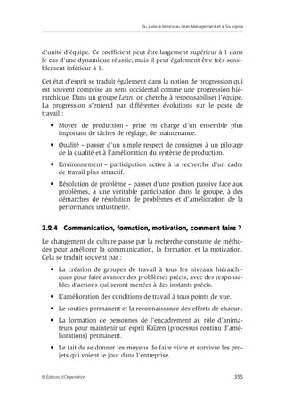 Du juste-à-temps au Lean Management et à Six sigma
355© Éditions d’Organisation
d’unité d’équipe. Ce coefﬁcient peut être largement supérieur à 1 dans
le cas d’une dynamique réussie, mais il peut également être très sensi-
blement inférieur à 1.
Cet état d’esprit se traduit également dans la notion de progression qui
est souvent comprise au sens occidental comme une progression hié-
rarchique. Dans un groupe Lean, on cherche à responsabiliser l’équipe.
La progression s’entend par différentes évolutions sur le poste de
travail :
• Moyen de production – prise en charge d’un ensemble plus
important de tâches de réglage, de maintenance.
• Qualité – passer d’un simple respect de consignes à un pilotage
de la qualité et à l’amélioration du système de production.
• Environnement – participation active à la recherche d’un cadre
de travail plus attractif.
• Résolution de problème – passer d’une position passive face aux
problèmes, à une véritable participation dans le groupe, à des
démarches de résolution de problèmes et d’amélioration de la
performance industrielle.
3.2.4 Communication, formation, motivation, comment faire ?
Le changement de culture passe par la recherche constante de métho-
des pour améliorer la communication, la formation et la motivation.
Cela se traduit souvent par :
• La création de groupes de travail à tous les niveaux hiérarchi-
ques pour faire avancer des problèmes précis, avec des responsa-
bles d’actions qui seront menées à des instants précis.
• L’amélioration des conditions de travail à tous points de vue.
• Le soutien permanent et la reconnaissance des efforts de chacun.
• La formation de personnes de l’encadrement au rôle d’anima-
teurs pour maintenir un esprit Kaïzen (processus continu d’amé-
liorations) permanent.
• Le fait de se donner les moyens de faire vivre et survivre les pro-
jets qui voient le jour dans l’entreprise.
 