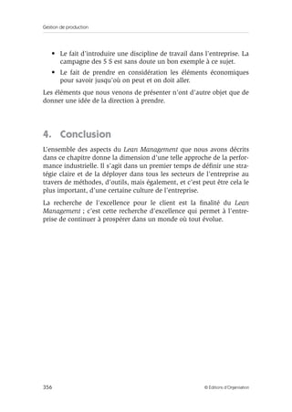 Gestion de production
356 © Éditions d’Organisation
• Le fait d’introduire une discipline de travail dans l’entreprise. La
campagne des 5 S est sans doute un bon exemple à ce sujet.
• Le fait de prendre en considération les éléments économiques
pour savoir jusqu’où on peut et on doit aller.
Les éléments que nous venons de présenter n’ont d’autre objet que de
donner une idée de la direction à prendre.
4. Conclusion
L’ensemble des aspects du Lean Management que nous avons décrits
dans ce chapitre donne la dimension d’une telle approche de la perfor-
mance industrielle. Il s’agit dans un premier temps de déﬁnir une stra-
tégie claire et de la déployer dans tous les secteurs de l’entreprise au
travers de méthodes, d’outils, mais également, et c’est peut être cela le
plus important, d’une certaine culture de l’entreprise.
La recherche de l’excellence pour le client est la ﬁnalité du Lean
Management ; c’est cette recherche d’excellence qui permet à l’entre-
prise de continuer à prospérer dans un monde où tout évolue.
 