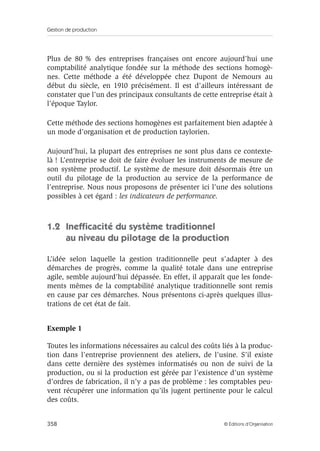 Gestion de production
358 © Éditions d’Organisation
Plus de 80 % des entreprises françaises ont encore aujourd’hui une
comptabilité analytique fondée sur la méthode des sections homogè-
nes. Cette méthode a été développée chez Dupont de Nemours au
début du siècle, en 1910 précisément. Il est d’ailleurs intéressant de
constater que l’un des principaux consultants de cette entreprise était à
l’époque Taylor.
Cette méthode des sections homogènes est parfaitement bien adaptée à
un mode d’organisation et de production taylorien.
Aujourd’hui, la plupart des entreprises ne sont plus dans ce contexte-
là ! L’entreprise se doit de faire évoluer les instruments de mesure de
son système productif. Le système de mesure doit désormais être un
outil du pilotage de la production au service de la performance de
l’entreprise. Nous nous proposons de présenter ici l’une des solutions
possibles à cet égard : les indicateurs de performance.
1.2 Inefﬁcacité du système traditionnel
au niveau du pilotage de la production
L’idée selon laquelle la gestion traditionnelle peut s’adapter à des
démarches de progrès, comme la qualité totale dans une entreprise
agile, semble aujourd’hui dépassée. En effet, il apparaît que les fonde-
ments mêmes de la comptabilité analytique traditionnelle sont remis
en cause par ces démarches. Nous présentons ci-après quelques illus-
trations de cet état de fait.
Exemple 1
Toutes les informations nécessaires au calcul des coûts liés à la produc-
tion dans l’entreprise proviennent des ateliers, de l’usine. S’il existe
dans cette dernière des systèmes informatisés ou non de suivi de la
production, ou si la production est gérée par l’existence d’un système
d’ordres de fabrication, il n’y a pas de problème : les comptables peu-
vent récupérer une information qu’ils jugent pertinente pour le calcul
des coûts.
 