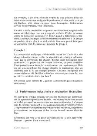 La mesure de la performance du système de production
359© Éditions d’Organisation
En revanche, si des démarches de progrès du type création d’îlots de
fabrication autonomes, ou lignes de production pilotées par le principe
du Kanban, sont mises en place dans l’entreprise, l’information
devient non pertinente, voire inexistante.
En effet, dans le cas des îlots de production autonomes, on génère des
ordres de fabrication pour un groupe de produits. L’ordre est ouvert
quand la fabrication commence et fermé quand la fabrication se ter-
mine. Le comptable reçoit donc des informations relatives à un groupe
de produits et non plus à un seul produit. Comment peut-il faire pour
déterminer le coût de chacun des produits du groupe ?
Exemple 2
La comptabilité analytique traditionnelle repose sur l’utilisation des
charges directes comme critère de répartition des charges indirectes.
Tant que la proportion des charges directes dans l’entreprise reste
supérieure à la proportion de charges indirectes, on peut considérer
l’idée précédemment énoncée comme n’étant pas trop incorrecte. Mais
on sait qu’aujourd’hui, les charges directes ne représentent plus en
moyenne que 10 % des charges globales. Certaines entreprises très
automatisées ou très ﬂexibles prétendent même ne plus avoir de char-
ges directes du tout. Alors, que faire ?
Ce sont les bases mêmes de la gestion traditionnelle qui sont remises
en cause ici.
1.3 Performance industrielle et évaluation ﬁnancière
Un autre point critique concerne l’évaluation ﬁnancière des performan-
ces du système de production. En effet, toute forme de performance ne
se traduit pas systématiquement par un montant ﬁnancier. Il n’est pas
rare de constater aujourd’hui que certains éléments, très fortement liés
à la performance du système de production de l’entreprise, ne génèrent
pas forcément des dépenses et des recettes immédiatement identiﬁa-
bles.
Le moment est venu de se poser une question clé : à quoi sert vérita-
blement la gestion d’une entreprise ?
 