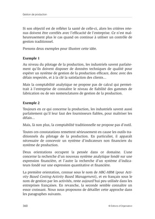 Gestion de production
360 © Éditions d’Organisation
Si son objectif est de reﬂéter la santé de celle-ci, alors les critères rete-
nus doivent être corrélés avec l’efﬁcacité de l’entreprise. Ce n’est mal-
heureusement plus le cas quand on continue à utiliser un contrôle de
gestion traditionnel.
Prenons deux exemples pour illustrer cette idée.
Exemple 1
Au niveau du pilotage de la production, les industriels savent parfaite-
ment qu’ils doivent disposer de données techniques de qualité pour
espérer un système de gestion de la production efﬁcace, donc avec des
délais respectés, et à la clé la satisfaction des clients...
Mais la comptabilité analytique ne propose pas de calcul qui permet-
trait à l’entreprise de connaître le niveau de ﬁabilité des gammes de
fabrication ou de ses nomenclatures de gestion de la production.
Exemple 2
Toujours en ce qui concerne la production, les industriels savent aussi
parfaitement qu’il leur faut des fournisseurs ﬁables, pour maîtriser les
délais...
Mais, là non plus, la comptabilité traditionnelle ne propose pas d’outil.
Toutes ces constatations remettent sérieusement en cause les outils tra-
ditionnels du pilotage de la production. En particulier, il apparaît
nécessaire de concevoir un système d’indicateurs non ﬁnanciers du
système de production.
Deux orientations occupent la pensée dans ce domaine. L’une
concerne la recherche d’un nouveau système analytique fondé sur une
expression ﬁnancière, et l’autre la recherche d’un système d’indica-
teurs fondé sur une expression quantitative et ﬁnancière.
La première orientation, connue sous le nom de ABC-ABM (pour Acti-
vity Based Costing-Activity Based Management), et en français sous le
nom de gestion par les activités, reste aujourd’hui peu utilisée dans les
entreprises françaises. En revanche, la seconde semble connaître un
essor croissant. Nous nous proposons de détailler cette approche dans
les paragraphes suivants.
 
