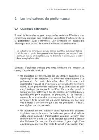 La mesure de la performance du système de production
361© Éditions d’Organisation
2. Les indicateurs de performance
2.1 Quelques déﬁnitions
Il paraît indispensable de poser au préalable certaines déﬁnitions pour
comprendre comment peut fonctionner un système d’indicateurs liés à
la performance dans l’entreprise. Une déﬁnition est aujourd’hui
admise par tous quant à la notion d’indicateur de performance :
Essayons d’expliciter quelque peu cette déﬁnition qui propose un
champ d’action très restrictif.
• Un indicateur de performance est une donnée quantiﬁée. Cela
signiﬁe qu’on fait référence à la nécessaire quantiﬁcation d’un
phénomène. Or, tout phénomène dans l’entreprise est-il
quantiﬁable ? Quand on s’intéresse à des délais, des pièces pro-
duites, à des phénomènes physiques, la quantiﬁcation ne pose
en général que peu ou pas de problème. En revanche, quand on
fait par exemple référence à des phénomènes psychologiques, la
quantiﬁcation pose problème. En particulier, si l’on cherche à
mesurer la motivation des personnes sur leur lieu de travail, la
pertinence de la mesure est loin d’être évidente. Or, quel peut
être l’intérêt d’une mesure qui n’est pas pertinente ? Il faudra
être vigilant par rapport à cela.
• Un indicateur mesure l’efﬁcacité, donc l’aptitude d’un processus
à générer une performance. Un indicateur paraît ainsi indisso-
ciable d’une démarche d’amélioration continue. Mesurer pour
mesurer ne sert à rien. Le fait de mesurer doit servir à prendre
des décisions d’action pour l’amélioration. Il peut s’agir d’une
amélioration au niveau d’un poste de travail, d’une section d’ate-
Un indicateur de performance est une donnée quantifiée qui mesure l’effica-
cité de tout ou partie d’un processus ou d’un système, par rapport à une
norme, un plan ou un objectif qui aura été déterminé et accepté, dans le cadre
d’une stratégie d’ensemble.
 