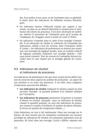 Gestion de production
362 © Éditions d’Organisation
lier, d’un atelier, d’une usine, ou de l’entreprise dans sa globalité.
Il existe donc des indicateurs de différents niveaux hiérarchi-
ques.
• Un indicateur mesure l’efﬁcacité requise par rapport à une
norme, un plan ou un objectif déterminé et accepté pour la satis-
faction des clients du processus. Il est donc nécessaire de mobili-
ser, motiver le personnel de l’entreprise pour qu’il accepte de
s’impliquer, de s’engager, sinon le projet est voué à l’échec.
• Un indicateur s’exprime dans le cadre d’une stratégie d’ensem-
ble. Il est nécessaire de vériﬁer la cohérence de l’ensemble des
indicateurs, utilisés à tous les niveaux, dans l’entreprise. Selon
P. Lorino, « les indicateurs de performance ne doivent pas consti-
tuer une mosaïque de logiques locales, mais un système collectif
de logiques partielles traduisant une stratégie globale ». Cela
nous paraît essentiel. Tous les acteurs de l’entreprise doivent tra-
vailler dans le sens imposé par la stratégie globale de l’entre-
prise.
2.2 Indicateurs de résultat
et indicateurs de processus
Les indicateurs de performance tels que nous venons de les déﬁnir ten-
tent de recouvrir deux aspects du système de production : un aspect lié
aux résultats et un autre aux processus. À cet effet, deux catégories
d’indicateurs peuvent être déﬁnies :
• Les indicateurs de résultat indiquent le résultat auquel on peut
parvenir. Exemple : la quantité produite d’un élément fabriqué
par l’entreprise.
• Les indicateurs de processus permettent d’exprimer la manière
d’obtenir un résultat. (Exemple : pour un indicateur de résultat
comme la quantité produite, on aura des indicateurs de proces-
sus comme le nombre d’incidents, le nombre de pièces rebutées,
le niveau de qualité des composants utilisés...)
Cette distinction est tout à fait intéressante. Dans son ouvrage sur le
Kaïzen, M. Imaï montre que les entreprises occidentales ont toujours
privilégié les indicateurs de résultat, les entreprises japonaises ceux de
processus. M. Greif, dans son ouvrage, L’usine s’afﬁche, exprime cela
 