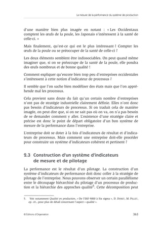 La mesure de la performance du système de production
363© Éditions d’Organisation
d’une manière bien plus imagée en notant : « Les Occidentaux
comptent les œufs de la poule, les Japonais s’intéressent à la santé de
celle-ci. »
Mais ﬁnalement, qu’est-ce qui est le plus intéressant ? Compter les
œufs de la poule ou se préoccuper de la santé de celle-ci ?
Les deux éléments semblent être indissociables. On peut quand même
imaginer que, si on se préoccupe de la santé de la poule, elle pondra
des œufs nombreux et de bonne qualité !
Comment expliquer qu’encore bien trop peu d’entreprises occidentales
s’intéressent à cette notion d’indicateur de processus ?
Il semble que l’on sache bien modéliser des états mais que l’on appré-
hende mal les processus.
Cela provient sans doute du fait qu’un certain nombre d’entreprises
n’ont pas de stratégie industrielle clairement déﬁnie. Elles n’ont donc
pas besoin d’indicateurs de processus. Si on traduit cela de manière
imagée, on peut dire que, si on ne sait pas où on va, on n’a pas besoin
de se demander comment y aller. L’existence d’une stratégie claire et
précise est donc le point de départ obligatoire d’un bon système de
mesure de la performance dans l’entreprise.
L’entreprise doit se doter à la fois d’indicateurs de résultat et d’indica-
teurs de processus. Mais comment une entreprise doit-elle procéder
pour construire un système d’indicateurs cohérent et pertinent ?
2.3 Construction d’un système d’indicateurs
de mesure et de pilotage
La performance est le résultat d’un pilotage. La construction d’un
système d’indicateurs de performance doit donc coller à la stratégie de
pilotage de l’entreprise. Nous pouvons observer un certain parallélisme
entre le découpage hiérarchisé du pilotage d’un processus de produc-
tion et la hiérarchie des approches qualité5. Cette décomposition peut
5. Voir notamment Qualité en production, « De l’ISO 9000 à Six sigma », D. DURET, M. PILLET,
op. cit., pour plus de détail concernant l’aspect « qualité ».
 