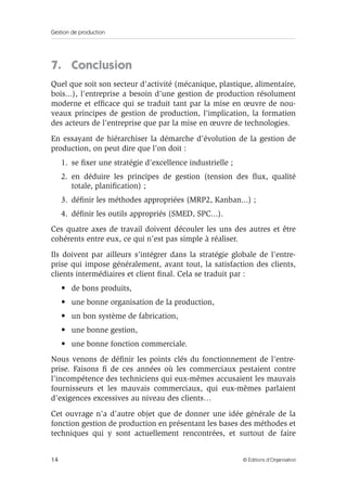 Gestion de production
14 © Éditions d’Organisation
7. Conclusion
Quel que soit son secteur d’activité (mécanique, plastique, alimentaire,
bois...), l’entreprise a besoin d’une gestion de production résolument
moderne et efﬁcace qui se traduit tant par la mise en œuvre de nou-
veaux principes de gestion de production, l’implication, la formation
des acteurs de l’entreprise que par la mise en œuvre de technologies.
En essayant de hiérarchiser la démarche d’évolution de la gestion de
production, on peut dire que l’on doit :
1. se ﬁxer une stratégie d’excellence industrielle ;
2. en déduire les principes de gestion (tension des ﬂux, qualité
totale, planiﬁcation) ;
3. déﬁnir les méthodes appropriées (MRP2, Kanban...) ;
4. déﬁnir les outils appropriés (SMED, SPC...).
Ces quatre axes de travail doivent découler les uns des autres et être
cohérents entre eux, ce qui n’est pas simple à réaliser.
Ils doivent par ailleurs s’intégrer dans la stratégie globale de l’entre-
prise qui impose généralement, avant tout, la satisfaction des clients,
clients intermédiaires et client ﬁnal. Cela se traduit par :
• de bons produits,
• une bonne organisation de la production,
• un bon système de fabrication,
• une bonne gestion,
• une bonne fonction commerciale.
Nous venons de déﬁnir les points clés du fonctionnement de l’entre-
prise. Faisons ﬁ de ces années où les commerciaux pestaient contre
l’incompétence des techniciens qui eux-mêmes accusaient les mauvais
fournisseurs et les mauvais commerciaux, qui eux-mêmes parlaient
d’exigences excessives au niveau des clients…
Cet ouvrage n’a d’autre objet que de donner une idée générale de la
fonction gestion de production en présentant les bases des méthodes et
techniques qui y sont actuellement rencontrées, et surtout de faire
 