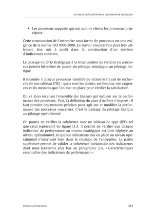 La mesure de la performance du système de production
367© Éditions d’Organisation
• Les processus supports qui ont comme clients les processus prin-
cipaux.
Cette structuration de l’entreprise sous forme de processus est une exi-
gence de la norme ISO 9000-2000. Ce travail considérable peut très uti-
lement être mis à proﬁt dans la construction d’un système
d’indicateurs cohérent.
Le passage du CTQ stratégique à la structuration du système en proces-
sus permet lui-même de passer du pilotage stratégique au pilotage tac-
tique.
Il incombe à chaque processus identiﬁé de refaire le travail de recher-
che de son tableau CTQ : quels sont les clients, ses besoins, ses exigen-
ces et les mesures que l’on met en place pour vériﬁer la satisfaction.
On va alors recenser l’ensemble des facteurs qui inﬂuent sur la perfor-
mance des processus. Puis, la déﬁnition du plan d’actions s’impose : il
faut prendre des mesures précises pour agir sur et modiﬁer la perfor-
mance des processus concernés. C’est le passage du pilotage tactique
au pilotage opérationnel.
On pourra en vériﬁer la cohérence avec un tableau de type QFD, tel
que celui représenté en ﬁgure 11.3. Il permet de vériﬁer que chaque
indicateur de performance au niveau stratégique est bien déployé au
niveau opérationnel, et que les indicateurs mis en place au niveau opé-
rationnel s’inscrivent bien dans la stratégie de l’entreprise. La partie
supérieure permet de valider la cohérence horizontale des indicateurs
dont nous traiterons plus bas au paragraphe 2.4, « Caractéristiques
essentielles des indicateurs de performance ».
 