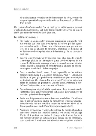 Gestion de production
370 © Éditions d’Organisation
nir un indicateur synthétique de changement de série, comme le
temps moyen de changement de série sur les postes à problèmes
d’un atelier.
Un système d’indicateurs doit être un outil qu’on utilise comme support
d’actions d’améliorations. Cet outil doit permettre de savoir où on en
est et qui donne la volonté d’aller plus loin.
Les indicateurs doivent :
• Être faciles à comprendre, mesurer, représenter, puisqu’ils vont
être utilisés par tous dans l’entreprise et surtout par les opéra-
teurs dans les ateliers. Si ces caractéristiques ne sont pas respec-
tées, on a peu de chance de parvenir à mobiliser les hommes et
les femmes de l’entreprise autour d’éléments qu’ils ne compren-
nent pas.
• Couvrir toute l’activité de l’entreprise pour aller dans le sens de
la stratégie globale de l’entreprise, parce que l’entreprise est un
ensemble d’éléments interdépendants les uns des autres et inte-
ractifs, et que la non-prise en considération d’un seul de ces élé-
ments peut conduire à l’échec du projet.
• Être en nombre limité, sinon, il est impossible de les utiliser
comme outils d’aide à la décision pertinents. Pour P. Lorino, un
décideur ne peut pas prendre en considération plus de cinq ou
six indicateurs. Or, chacun des acteurs de l’entreprise est à son
poste un décideur en puissance. On doit donc apprendre à syn-
thétiser l’information pour la rendre utilisable.
• Être mis en place et généralisés rapidement. Tous les secteurs de
l’entreprise sont concernés par les indicateurs pour améliorer la
situation globale de l’entreprise.
• Avoir une fréquence de mesure liée aux possibilités d’améliora-
tion. Il est par exemple inutile de mesurer un temps de change-
ment de série sur une machine toutes les semaines, si on ne se
donne pas les moyens de l’améliorer durant cette durée.
• Avoir une permanence relative à l’existence du besoin. Quand un
indicateur atteint son objectif maximal ou quand on change
d’objectif, il ne faut pas hésiter à changer d’indicateur. On peut
par exemple déﬁnir un indicateur plus sévère que le précédent,
pour continuer à améliorer une situation ou supprimer un indi-
 