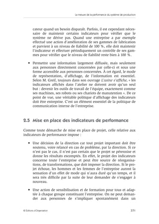 La mesure de la performance du système de production
371© Éditions d’Organisation
cateur quand un besoin disparaît. Parfois, il est cependant néces-
saire de maintenir certains indicateurs pour vériﬁer que le
système ne dérive pas. Quand une entreprise a par exemple
effectué une action d’amélioration de ses gammes de fabrication
et parvient à un niveau de ﬁabilité de 100 %, elle doit maintenir
l’indicateur et effectuer périodiquement un contrôle de ses gam-
mes pour vériﬁer que le niveau de ﬁabilité reste bien à 100 %.
• Permettre une information largement diffusée, mais seulement
aux personnes directement concernées par celle-ci et sous une
forme accessible aux personnes concernées. À cet égard, le mode
de représentation, d’afﬁchage, de l’information est essentiel.
Selon M. Greif, toujours dans son ouvrage L’usine s’afﬁche, « les
indicateurs afﬁchés dans l’atelier ne doivent avoir qu’un seul
but : devenir les outils de travail de l’équipe, exactement comme
ses machines, ses robots ou ses chariots de manutention ». De ce
point de vue, une véritable politique d’afﬁchage des indicateurs
doit être entreprise. C’est un élément essentiel de la politique de
communication interne de l’entreprise.
2.5 Mise en place des indicateurs de performance
Comme toute démarche de mise en place de projet, celle relative aux
indicateurs de performance impose :
• Une décision de la direction car tout projet important doit être
soutenu, voire relancé en cas de problème, par la direction. Si ce
n’est pas le cas, il n’est pas certain que le projet se pérennise et
donne les résultats escomptés. En effet, le projet des indicateurs
concerne toute l’entreprise et peut être source de réorganisa-
tions, de transformations, que doit imposer la direction. Si le pro-
jet échoue, les hommes et les femmes de l’entreprise auront la
sensation d’un effet de mode qui n’aura duré qu’un temps, et il
sera très difﬁcile par la suite de leur demander de s’engager à
nouveau.
• Une action de sensibilisation et de formation pour tous et adap-
tée à chaque groupe constituant l’entreprise. On ne peut deman-
der aux personnes de s’impliquer spontanément dans un
 
