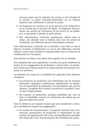 Gestion de production
372 © Éditions d’Organisation
nouveau projet sans les informer du contenu et de la ﬁnalité de
ce dernier. La phase formation-information est un élément
important qui conditionne la réussite du projet.
• Un diagnostic de l’existant, car on ne peut pas avoir d’objectifs si
on ne connaît pas la situation de départ. Ce diagnostic doit per-
mettre une analyse de l’entreprise, de ses forces, de ses faibles-
ses, ce qui permet d’aborder le point suivant.
• Une détermination d’objectifs parfaitement déﬁnis dans le
temps. Ces objectifs vont se traduire chez tous les acteurs de
l’entreprise, aux différents niveaux hiérarchiques existants.
Cette détermination d’objectifs est le préalable à une mise en œuvre
effective d’actions d’amélioration au niveau des différentes activités
déﬁnies comme étant sensibles et indispensables dans la recherche de
l’amélioration de l’entreprise.
Pour préciser ces idées, nous allons nous appuyer sur un exemple.
Une entreprise que nous appellerons X souffre d’un grave problème de
respect de ses engagements de production à moyen terme. La produc-
tion réalisée pour chaque produit sur chaque période est rarement con-
forme à la prévision.
La recherche des causes de ce problème fait apparaître deux éléments
principaux :
• Les prévisions de production sont déterminées lors de réunions
mensuelles regroupant commerciaux, gestionnaires de produc-
tion et responsables de production. Les participants sont, pour le
moment, incapables de se mettre d’accord sur la quantité à choi-
sir pour chaque produit.
• On constate, en production, quelques problèmes qui sont un
frein à la ﬂexibilité, nuisant à la satisfaction des clients qui exi-
gent des délais très courts.
Voici les éléments sur lesquels on peut agir pour commencer à résou-
dre le problème de respect des engagements :
• En matière de communication, l’incapacité ressentie entre com-
merciaux, gestionnaires de production et responsables de pro-
duction est apparemment liée à leur incompréhension mutuelle,
elle-même liée à leur méconnaissance des problèmes des autres.
 