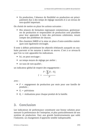 La mesure de la performance du système de production
373© Éditions d’Organisation
• En production, l’absence de ﬂexibilité en production est princi-
palement due à des temps de réglage excessifs et à un niveau de
non-qualité important.
On choisit de mettre en place les actions suivantes :
• Des séances de formation regroupant commerciaux, gestionnai-
res de production et responsables de production sont planiﬁées
pour leur apprendre à faire des prévisions cohérentes, tenant
compte des problèmes de chacun.
• Des chantiers SMED et la mise en place d’auto-contrôles statisti-
ques sont également envisagés.
Il reste à déﬁnir précisément les objectifs échéancés auxquels on sou-
haite parvenir et les moyens à mettre en œuvre. C’est à ce niveau-là
que l’on va voir apparaître les indicateurs.
• Ici, on peut envisager :
• un temps moyen de réglage par atelier ;
• un taux de non-qualité ;
un indicateur global de respect des engagements :
avec :
• P = engagement de production par mois pour une famille de
produits ;
• Pi = prévisions
• Ri = réalisations pour chaque produit de la famille.
3. Conclusion
Les indicateurs de performance constituent une bonne solution pour
mesurer la performance de l’entreprise, et plus particulièrement de son
système de production. Face aux grands bouleversements que subit
l’industrie, un changement d’approche semble indispensable.
I
P Pi Ri–
i
∑–
P
-----------------------------------------=
 