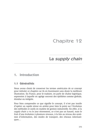 375
Chapitre 12
La supply chain
1. Introduction
1.1 Généralités
Nous avons choisi de conserver les termes américains de ce concept
pour intituler ce chapitre car ils en fournissent sans doute la meilleure
illustration. En France, pour le traduire, on parle de chaîne logistique,
expression à laquelle on agrège souvent des épithètes comme globale,
étendue ou intégrée.
Pour bien comprendre ce que signiﬁe le concept, il n’est pas inutile
d’opérer un rapide retour en arrière pour faire le point sur l’évolution
des méthodes et outils en matière de gestion industrielle. En effet, si la
supply chain a vu le jour récemment, ce n’est pas un hasard, mais le
fruit d’une évolution à plusieurs niveaux, à la fois au niveau des systè-
mes d’information, des modes de transport, des réseaux informati-
ques…
 