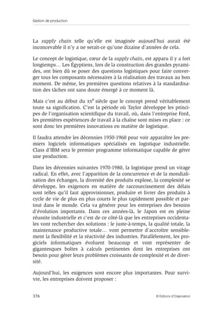 Gestion de production
376 © Éditions d’Organisation
La supply chain telle qu’elle est imaginée aujourd’hui aurait été
inconcevable il n’y a ne serait-ce qu’une dizaine d’années de cela.
Le concept de logistique, cœur de la supply chain, est apparu il y a fort
longtemps… Les Égyptiens, lors de la construction des grandes pyrami-
des, ont bien dû se poser des questions logistiques pour faire conver-
ger tous les composants nécessaires à la réalisation des travaux au bon
moment. De même, les premières questions relatives à la standardisa-
tion des tâches ont sans doute émergé à ce moment là.
Mais c’est au début du XX
e
siècle que le concept prend véritablement
toute sa signiﬁcation. C’est la période où Taylor développe les princi-
pes de l’organisation scientiﬁque du travail, où, dans l’entreprise Ford,
les premières expériences de travail à la chaîne sont mises en place : ce
sont donc les premières innovations en matière de logistique.
Il faudra attendre les décennies 1950-1960 pour voir apparaître les pre-
miers logiciels informatiques spécialisés en logistique industrielle.
Class d’IBM sera le premier programme informatique capable de gérer
une production.
Dans les décennies suivantes 1970-1980, la logistique prend un virage
radical. En effet, avec l’apparition de la concurrence et de la mondiali-
sation des échanges, la diversité des produits explose, la complexité se
développe, les exigences en matière de raccourcissement des délais
sont telles qu’il faut approvisionner, produire et livrer des produits à
cycle de vie de plus en plus courts le plus rapidement possible et par-
tout dans le monde. Cela va générer pour les entreprises des besoins
d’évolution importants. Dans ces années-là, le Japon est en pleine
réussite industrielle et c’est de ce côté-là que les entreprises occidenta-
les vont rechercher des solutions : le juste-à-temps, la qualité totale, la
maintenance productive totale… vont permettre d’accroître sensible-
ment la ﬂexibilité et la réactivité des industries. Parallèlement, les pro-
giciels informatiques évoluent beaucoup et vont représenter de
gigantesques boîtes à calculs pertinentes dont les entreprises ont
besoin pour gérer leurs problèmes croissants de complexité et de diver-
sité.
Aujourd’hui, les exigences sont encore plus importantes. Pour survi-
vre, les entreprises doivent proposer :
 