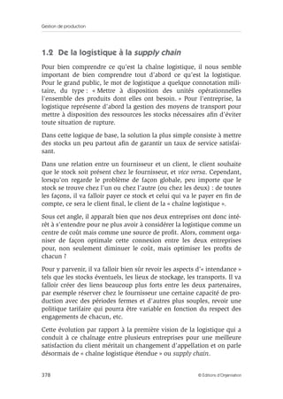 Gestion de production
378 © Éditions d’Organisation
1.2 De la logistique à la supply chain
Pour bien comprendre ce qu’est la chaîne logistique, il nous semble
important de bien comprendre tout d’abord ce qu’est la logistique.
Pour le grand public, le mot de logistique a quelque connotation mili-
taire, du type : « Mettre à disposition des unités opérationnelles
l’ensemble des produits dont elles ont besoin. » Pour l’entreprise, la
logistique représente d’abord la gestion des moyens de transport pour
mettre à disposition des ressources les stocks nécessaires aﬁn d’éviter
toute situation de rupture.
Dans cette logique de base, la solution la plus simple consiste à mettre
des stocks un peu partout aﬁn de garantir un taux de service satisfai-
sant.
Dans une relation entre un fournisseur et un client, le client souhaite
que le stock soit présent chez le fournisseur, et vice versa. Cependant,
lorsqu’on regarde le problème de façon globale, peu importe que le
stock se trouve chez l’un ou chez l’autre (ou chez les deux) : de toutes
les façons, il va falloir payer ce stock et celui qui va le payer en ﬁn de
compte, ce sera le client ﬁnal, le client de la « chaîne logistique ».
Sous cet angle, il apparaît bien que nos deux entreprises ont donc inté-
rêt à s’entendre pour ne plus avoir à considérer la logistique comme un
centre de coût mais comme une source de proﬁt. Alors, comment orga-
niser de façon optimale cette connexion entre les deux entreprises
pour, non seulement diminuer le coût, mais optimiser les proﬁts de
chacun ?
Pour y parvenir, il va falloir bien sûr revoir les aspects d’« intendance »
tels que les stocks éventuels, les lieux de stockage, les transports. Il va
falloir créer des liens beaucoup plus forts entre les deux partenaires,
par exemple réserver chez le fournisseur une certaine capacité de pro-
duction avec des périodes fermes et d’autres plus souples, revoir une
politique tarifaire qui pourra être variable en fonction du respect des
engagements de chacun, etc.
Cette évolution par rapport à la première vision de la logistique qui a
conduit à ce chaînage entre plusieurs entreprises pour une meilleure
satisfaction du client méritait un changement d’appellation et on parle
désormais de « chaîne logistique étendue » ou supply chain.
 