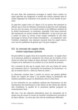 La supply chain
381© Éditions d’Organisation
On peut donc dès maintenant envisager la supply chain comme un
super pipe-line qui intégrerait la totalité des acteurs présents dans la
chaîne logistique de réalisation d’un produit ou d’une famille de pro-
duits.
Ce pipe-line supply chain (cf. ﬁgure 12.2) ne pourra être pertinent et
efﬁcace que si tous les éléments constituant le pipe-line sont imbriqués
les uns avec les autres, en d’autres termes si les différents maillons de
la chaîne fonctionnent, en harmonie, ensemble. Cela laisse entrevoir
dès maintenant un certain nombre de difﬁcultés ; ce qui n’est pas aisé
à mettre en place au niveau d’une unique entreprise le sera bien
davantage au niveau d’une chaîne d’entreprises… La complexité, voire
l’extrême complexité, sera monnaie courante dans les supply chains,
avec tous les problèmes de gestion que l’on peut imaginer…
2.2 Le concept de supply chain,
chaîne logistique globale
On peut déﬁnir la supply chain de la manière suivante : la supply chain
est le processus global de satisfaction des clients par la création d’une
chaîne de valeur qui intègre de façon optimale l’ensemble des acteurs à
l’origine de la réalisation d’un produit ou d’une famille de produits.
On a coutume de dire que la supply chain crée une chaîne de valeur
qui commence chez le « fournisseur du fournisseur du fournisseur » et
qui se termine chez le « client du client du client ».
La démarche consiste donc à mettre en œuvre une gestion globale
basée sur l’apport de valeur à un produit depuis la production des
matières premières jusqu’à la distribution chez le client ﬁnal.
Le but recherché est une meilleure maîtrise des fournisseurs (et des
fournisseurs des fournisseurs) et des clients (et des clients des clients)
aﬁn d’améliorer la qualité de la prestation globale proposée au
consommateur ﬁnal.
Dès lors, l’un des objectifs primordiaux pour les entreprises de la
chaîne sera de trouver le moyen de travailler véritablement ensemble et
de façon efﬁcace ; on verra que cela crée de nombreuses difﬁcultés.
 