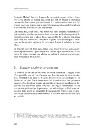 Gestion de production
382 © Éditions d’Organisation
On doit à Michaël PORTER7 le cœur du concept de supply chain et l’ana-
lyse de la chaîne de valeur qui, selon lui, est un moyen d’impliquer
l’ensemble des acteurs qui contribuent à la création de valeur aux dif-
férents stades de la mise sur le marché d’un produit, dans le but ultime
d’accroître la proﬁtabilité des entreprises.
Cette idée doit, selon nous, être complétée par l’apport de Peter HINES8,
qui considère que la chaîne de valeur peut être analysée en partant du
produit souhaité par le client ﬁnal. L’ensemble de la chaîne logistique
peut alors être remontée à rebours et le proﬁt réalisé n’est que la résul-
tante de l’exécution optimale du processus destiné à satisfaire le client
ﬁnal.
En résumé, on voit donc deux idées-force ressortir de ces deux analy-
ses complémentaires : pour créer une chaîne logistique efﬁcace, il faut
partir du client et créer une chaîne de valeur à rebours jusqu’au pre-
mier producteur de matières.
3. Supply chain et processus
La création de la chaîne de valeur que doit constituer la supply chain
n’est possible que si l’on s’appuie sur les éléments de structuration
clés, constitutifs de celle-ci, à savoir les processus des entreprises. La
démarche ne peut être tournée que vers l’amélioration des processus
majeurs. Cela implique la prise en compte permanente du client, la dis-
parition des frontières entre fonctions, un regard transversal sur les
entreprises qui implique le personnel, les technologies et l’information.
On doit donc avoir un ensemble d’organisations centrées sur les pro-
cessus qui représentent une succession d’activités ajoutant de la valeur
au produit.
7. Michael E. PORTER, L’Avantage concurrentiel, Paris, Copyright Interéditions, 1986.
8. Peter HINES, Creating World Class Suppliers : Unlocking Mutual Competitive Advantage, 1994.
 