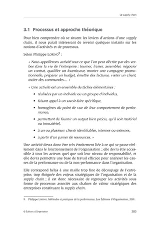 La supply chain
383© Éditions d’Organisation
3.1 Processus et approche théorique
Pour bien comprendre où se situent les leviers d’actions d’une supply
chain, il nous paraît intéressant de revenir quelques instants sur les
notions d’activités et de processus.
Selon Philippe LORINO
9
:
« Nous appellerons activité tout ce que l’on peut décrire par des ver-
bes dans la vie de l’entreprise : tourner, fraiser, assembler, négocier
un contrat, qualiﬁer un fournisseur, monter une campagne promo-
tionnelle, préparer un budget, émettre des factures, visiter un client,
traiter des commandes… »
« Une activité est un ensemble de tâches élémentaires :
• réalisées par un individu ou un groupe d’individus,
• faisant appel à un savoir-faire spéciﬁque,
• homogènes du point de vue de leur comportement de perfor-
mance,
• permettant de fournir un output bien précis, qu’il soit matériel
ou immatériel,
• à un ou plusieurs clients identiﬁables, internes ou externes,
• à partir d’un panier de ressources. »
Une activité devra donc être très étroitement liée à ce qui se passe réel-
lement dans le fonctionnement de l’organisation ; elle devra être acces-
sible à tous les acteurs quel que soit leur niveau de responsabilité, et
elle devra permettre une base de travail efﬁcace pour analyser les cau-
ses de la performance ou de la non-performance dans l’organisation.
Elle correspond hélas à une maille trop ﬁne de découpage de l’entre-
prise, trop éloignée des enjeux stratégiques de l’organisation et de la
supply chain ; il est donc nécessaire de regrouper les activités sous
forme de processus associés aux chaînes de valeur stratégiques des
entreprises constituant la supply chain.
9. Philippe LORINO, Méthodes et pratiques de la performance, Les Éditions d’Organisation, 2001.
 