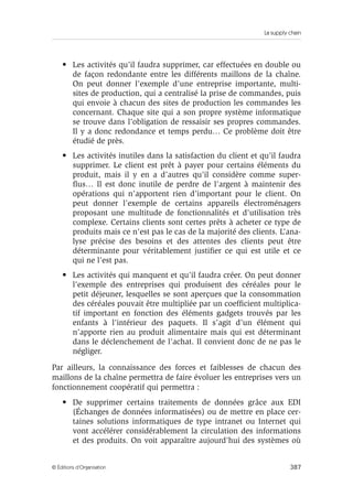 La supply chain
387© Éditions d’Organisation
• Les activités qu’il faudra supprimer, car effectuées en double ou
de façon redondante entre les différents maillons de la chaîne.
On peut donner l’exemple d’une entreprise importante, multi-
sites de production, qui a centralisé la prise de commandes, puis
qui envoie à chacun des sites de production les commandes les
concernant. Chaque site qui a son propre système informatique
se trouve dans l’obligation de ressaisir ses propres commandes.
Il y a donc redondance et temps perdu… Ce problème doit être
étudié de près.
• Les activités inutiles dans la satisfaction du client et qu’il faudra
supprimer. Le client est prêt à payer pour certains éléments du
produit, mais il y en a d’autres qu’il considère comme super-
ﬂus… Il est donc inutile de perdre de l’argent à maintenir des
opérations qui n’apportent rien d’important pour le client. On
peut donner l’exemple de certains appareils électroménagers
proposant une multitude de fonctionnalités et d’utilisation très
complexe. Certains clients sont certes prêts à acheter ce type de
produits mais ce n’est pas le cas de la majorité des clients. L’ana-
lyse précise des besoins et des attentes des clients peut être
déterminante pour véritablement justiﬁer ce qui est utile et ce
qui ne l’est pas.
• Les activités qui manquent et qu’il faudra créer. On peut donner
l’exemple des entreprises qui produisent des céréales pour le
petit déjeuner, lesquelles se sont aperçues que la consommation
des céréales pouvait être multipliée par un coefﬁcient multiplica-
tif important en fonction des éléments gadgets trouvés par les
enfants à l’intérieur des paquets. Il s’agit d’un élément qui
n’apporte rien au produit alimentaire mais qui est déterminant
dans le déclenchement de l’achat. Il convient donc de ne pas le
négliger.
Par ailleurs, la connaissance des forces et faiblesses de chacun des
maillons de la chaîne permettra de faire évoluer les entreprises vers un
fonctionnement coopératif qui permettra :
• De supprimer certains traitements de données grâce aux EDI
(Échanges de données informatisées) ou de mettre en place cer-
taines solutions informatiques de type intranet ou Internet qui
vont accélérer considérablement la circulation des informations
et des produits. On voit apparaître aujourd’hui des systèmes où
 