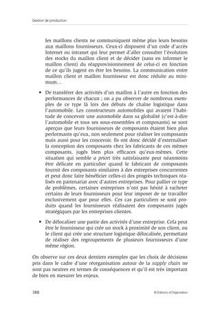 Gestion de production
388 © Éditions d’Organisation
les maillons clients ne communiquent même plus leurs besoins
aux maillons fournisseurs. Ceux-ci disposent d’un code d’accès
Internet ou intranet qui leur permet d’aller consulter l’évolution
des stocks du maillon client et de décider (sans en informer le
maillon client) du réapprovisionnement de celui-ci en fonction
de ce qu’ils jugent en être les besoins. La communication entre
maillon client et maillon fournisseur est donc réduite au mini-
mum…
• De transférer des activités d’un maillon à l’autre en fonction des
performances de chacun ; on a pu observer de nombreux exem-
ples de ce type là lors des débuts de chaîne logistique dans
l’automobile. Les constructeurs automobiles qui avaient l’habi-
tude de concevoir une automobile dans sa globalité (c’est-à-dire
l’automobile et tous ses sous-ensembles et composants) se sont
aperçus que leurs fournisseurs de composants étaient bien plus
performants qu’eux, non seulement pour réaliser les composants
mais aussi pour les concevoir. Ils ont donc décidé d’externaliser
la conception des composants chez les fabricants de ces mêmes
composants, jugés bien plus efﬁcaces qu’eux-mêmes. Cette
situation qui semble a priori très satisfaisante peut néanmoins
être délicate en particulier quand le fabricant de composants
fournit des composants similaires à des entreprises concurrentes
et peut donc faire bénéﬁcier celles-ci des progrès techniques réa-
lisés en partenariat avec d’autres entreprises. Pour pallier ce type
de problèmes, certaines entreprises n’ont pas hésité à racheter
certains de leurs fournisseurs pour leur imposer de ne travailler
exclusivement que pour elles. Ces cas particuliers se sont pro-
duits quand les fournisseurs réalisaient des composants jugés
stratégiques par les entreprises clientes.
• De délocaliser une partie des activités d’une entreprise. Cela peut
être le fournisseur qui crée un stock à proximité de son client, ou
le client qui crée une structure logistique délocalisée, permettant
de réaliser des regroupements de plusieurs fournisseurs d’une
même région.
On observe sur ces deux derniers exemples que les choix de décisions
pris dans le cadre d’une réorganisation autour de la supply chain ne
sont pas neutres en termes de conséquences et qu’il est très important
de bien en mesurer les enjeux.
 