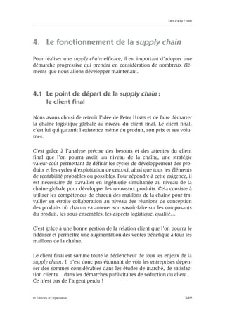 La supply chain
389© Éditions d’Organisation
4. Le fonctionnement de la supply chain
Pour réaliser une supply chain efﬁcace, il est important d’adopter une
démarche progressive qui prendra en considération de nombreux élé-
ments que nous allons développer maintenant.
4.1 Le point de départ de la supply chain :
le client ﬁnal
Nous avons choisi de retenir l’idée de Peter HINES et de faire démarrer
la chaîne logistique globale au niveau du client ﬁnal. Le client ﬁnal,
c’est lui qui garantit l’existence même du produit, son prix et ses volu-
mes.
C’est grâce à l’analyse précise des besoins et des attentes du client
ﬁnal que l’on pourra avoir, au niveau de la chaîne, une stratégie
valeur-coût permettant de déﬁnir les cycles de développement des pro-
duits et les cycles d’exploitation de ceux-ci, ainsi que tous les éléments
de rentabilité probables ou possibles. Pour répondre à cette exigence, il
est nécessaire de travailler en ingénierie simultanée au niveau de la
chaîne globale pour développer les nouveaux produits. Cela consiste à
utiliser les compétences de chacun des maillons de la chaîne pour tra-
vailler en étroite collaboration au niveau des réunions de conception
des produits où chacun va amener son savoir-faire sur les composants
du produit, les sous-ensembles, les aspects logistique, qualité…
C’est grâce à une bonne gestion de la relation client que l’on pourra le
ﬁdéliser et permettre une augmentation des ventes bénéﬁque à tous les
maillons de la chaîne.
Le client ﬁnal est somme toute le déclencheur de tous les enjeux de la
supply chain. Il n’est donc pas étonnant de voir les entreprises dépen-
ser des sommes considérables dans les études de marché, de satisfac-
tion clients… dans les démarches publicitaires de séduction du client…
Ce n’est pas de l’argent perdu !
 