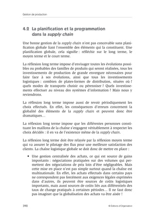 Gestion de production
390 © Éditions d’Organisation
4.2 La planiﬁcation et la programmation
dans la supply chain
Une bonne gestion de la supply chain n’est pas concevable sans plani-
ﬁcation globale liant l’ensemble des éléments qui la constituent. Une
planiﬁcation globale, cela signiﬁe : réﬂéchir sur le long terme, le
moyen terme et le court terme.
La réﬂexion long terme impose d’envisager toutes les évolutions possi-
bles ou probables des familles de produits qui seront réalisées, tous les
investissements de production de grande envergure nécessaires pour
faire face à ses évolutions, ainsi que tous les investissements
logistiques : combien de plates-formes de distribution, situées où ?
quels modes de transports choisir ou pérenniser ? Quels investisse-
ments effectuer au niveau des systèmes d’information ? Mais nous y
reviendrons.
La réﬂexion long terme impose aussi de revoir périodiquement les
choix effectués. En effet, les conséquences d’erreurs concernent la
globalité des éléments de la supply chain et peuvent donc être
dramatiques…
La réﬂexion long terme impose que les différentes personnes consti-
tuant les maillons de la chaîne s’engagent véritablement à respecter les
choix décidés : il en va de l’existence même de la supply chain.
La réﬂexion long terme doit être relayée par la réﬂexion moyen terme
qui va assurer le pilotage des ﬂux pour une meilleure satisfaction des
clients. La chaîne logistique globale se doit donc de mettre en place :
• Une gestion centralisée des achats, ce qui est source de gains
importants : négociations pratiquées sur des volumes qui per-
mettent des négociations de prix loin d’être négligeables. Mais
cette mise en place n’est pas simple surtout quand la chaîne est
multinationale. En effet, les achats effectués dans certains pays
ne correspondent pas forcément aux exigences légales exprimées
dans d’autres, ils peuvent être sources de coûts logistiques
importants, mais aussi sources de coûts liés aux différentiels des
taux de change pratiqués à certaines périodes… Il ne faut donc
pas imaginer que la globalisation des achats va être aisée !
 