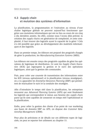 Gestion de production
392 © Éditions d’Organisation
4.3 Supply chain
et mutation des systèmes d’information
La planiﬁcation, la programmation et l’exécution au niveau d’une
chaîne logistique globale ne peuvent aujourd’hui fonctionner que
grâce aux mutations informatiques qui ont eu lieu au cours de ces cinq
à dix dernières années. En effet, comme nous l’avons déjà précisé, la
création des supply chains est génératrice de complexité, et cette com-
plexité, il faut trouver des logiciels ayant la capacité de la gérer ! Cela
n’a été possible que grâce au développement des matériels informati-
ques et des logiciels.
Dans un premier temps, les éditeurs ont proposé des progiciels chargés
de gérer la production, les Manufacturing Execution Systems (MES).
Les éditeurs ont ensuite conçu des progiciels capables de gérer les opé-
rations de logistique de distribution. Ce sont les Supply Chain Execu-
tion (SCE) qui regroupent la gestion et le suivi des opérations
logistiques, ainsi que la gestion des commandes.
Puis, pour créer une courroie de transmission des informations entre
les SCE (niveau opérationnel) et la planiﬁcation (niveau stratégique),
on a vu apparaître les Enterprise Resources Planning (ERP) qui permet-
tent de réactualiser le suivi et la conduite des stratégies.
Aﬁn d’introduire le temps réel dans la planiﬁcation, les entreprises
recourent aux Advanced Planning Systems (APS) qui sont ﬁnalement
les logiciels qui correspondent le mieux aux besoins des supply chain
parce qu’ils sont capables de connecter en temps réel l’opérationnel et
la planiﬁcation.
Enﬁn, pour relier la gestion des clients d’un point de vue marketing
aux bases de données ERP ou APS, on dispose des Customer Rela-
tionship Management (CRM).
Pour plus de précisions et de détails sur ces différents types de logi-
ciels, on peut se reporter fort utilement au chapitre 13.
 